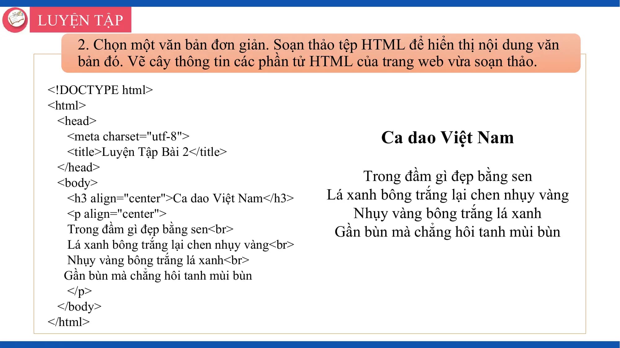 LUYỆN TẬP
 2. Chọn một văn bản đơn giản. Soạn thảo tệp HTML để hiển thị nội dung văn
 bản đó. Vẽ cây thông tin các phần tử HTML của trang web vừa soạn thảo.
 <!DOCTYPE html>
 <html>
 <head>
 <meta charset="utf-8"> Ca dao Việt Nam
 <title>Luyện Tập Bài 2</title>
 </head>
 <body> Trong đầm gì đẹp bằng sen
 <h3 align="center">Ca dao Việt Nam</h3> Lá xanh bông trắng lại chen nhụy vàng
 <p align="center"> Nhụy vàng bông trắng lá xanh
 Trong đầm gì đẹp bằng sen<br> Gần bùn mà chẳng hôi tanh mùi bùn
 Lá xanh bông trắng lại chen nhụy vàng<br>
 Nhụy vàng bông trắng lá xanh<br>
 Gần bùn mà chẳng hôi tanh mùi bùn
 </p>
 </body>
 </html>