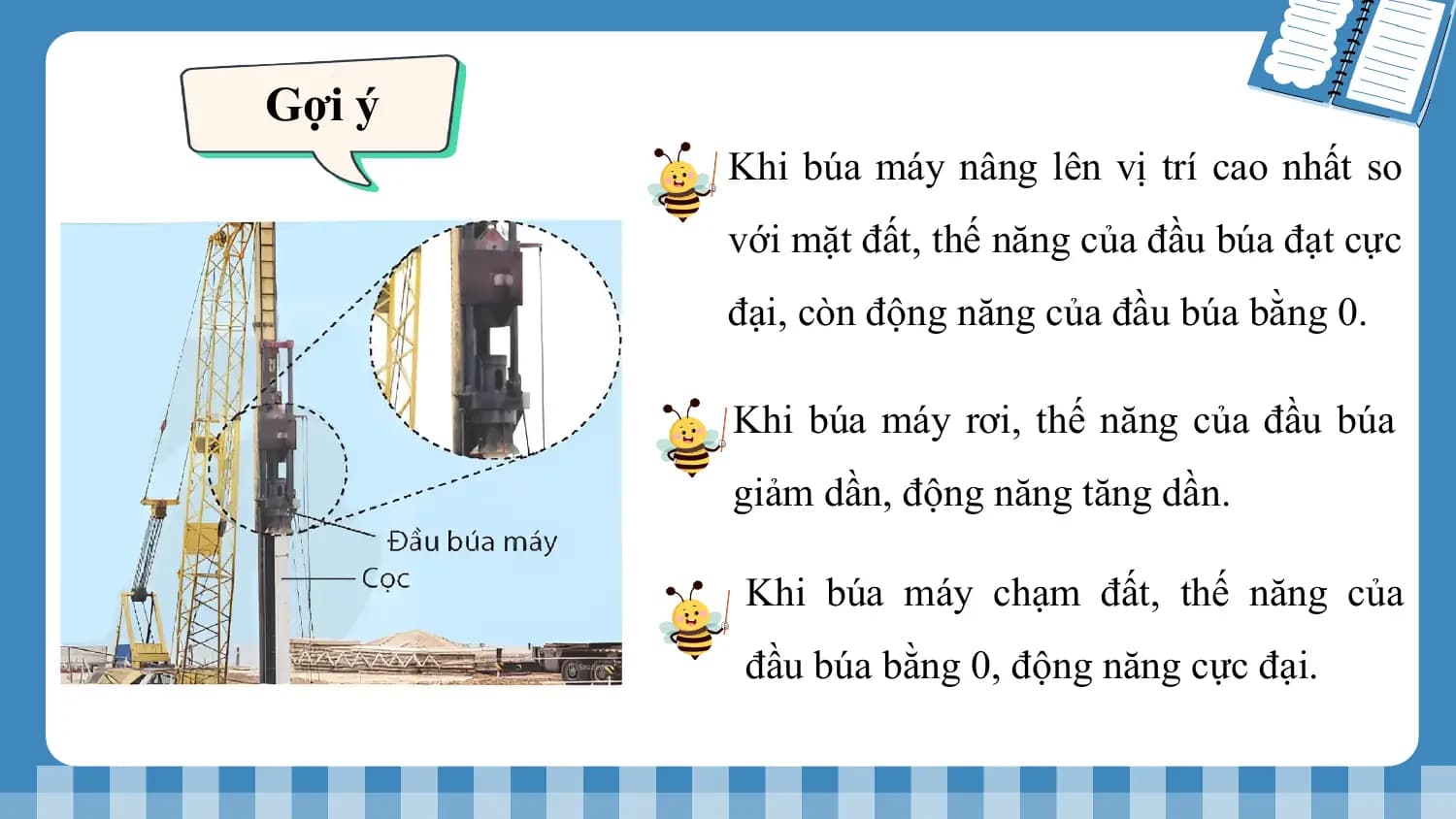 Gợi ý
 Khi búa máy nâng lên vị trí cao nhất so
 với mặt đất, thế năng của đầu búa đạt cực
 đại, còn động năng của đầu búa bằng 0.

 Khi búa máy rơi, thế năng của đầu búa
 giảm dần, động năng tăng dần.

 Khi búa máy chạm đất, thế năng của
 đầu búa bằng 0, động năng cực đại.
