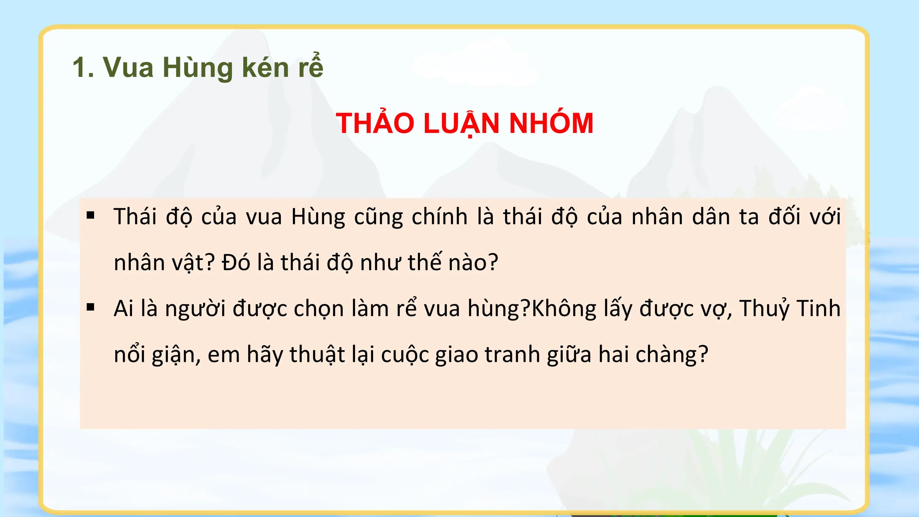 1. Vua Hùng kén rể
 THẢO LUẬN NHÓM

§ Thái độ của vua Hùng cũng chính là thái độ của nhân dân ta đối với
 nhân vật? Đó là thái độ như thế nào?
§ Ai là người được chọn làm rể vua hùng?Không lấy được vợ, Thuỷ Tinh
 nổi giận, em hãy thuật lại cuộc giao tranh giữa hai chàng?