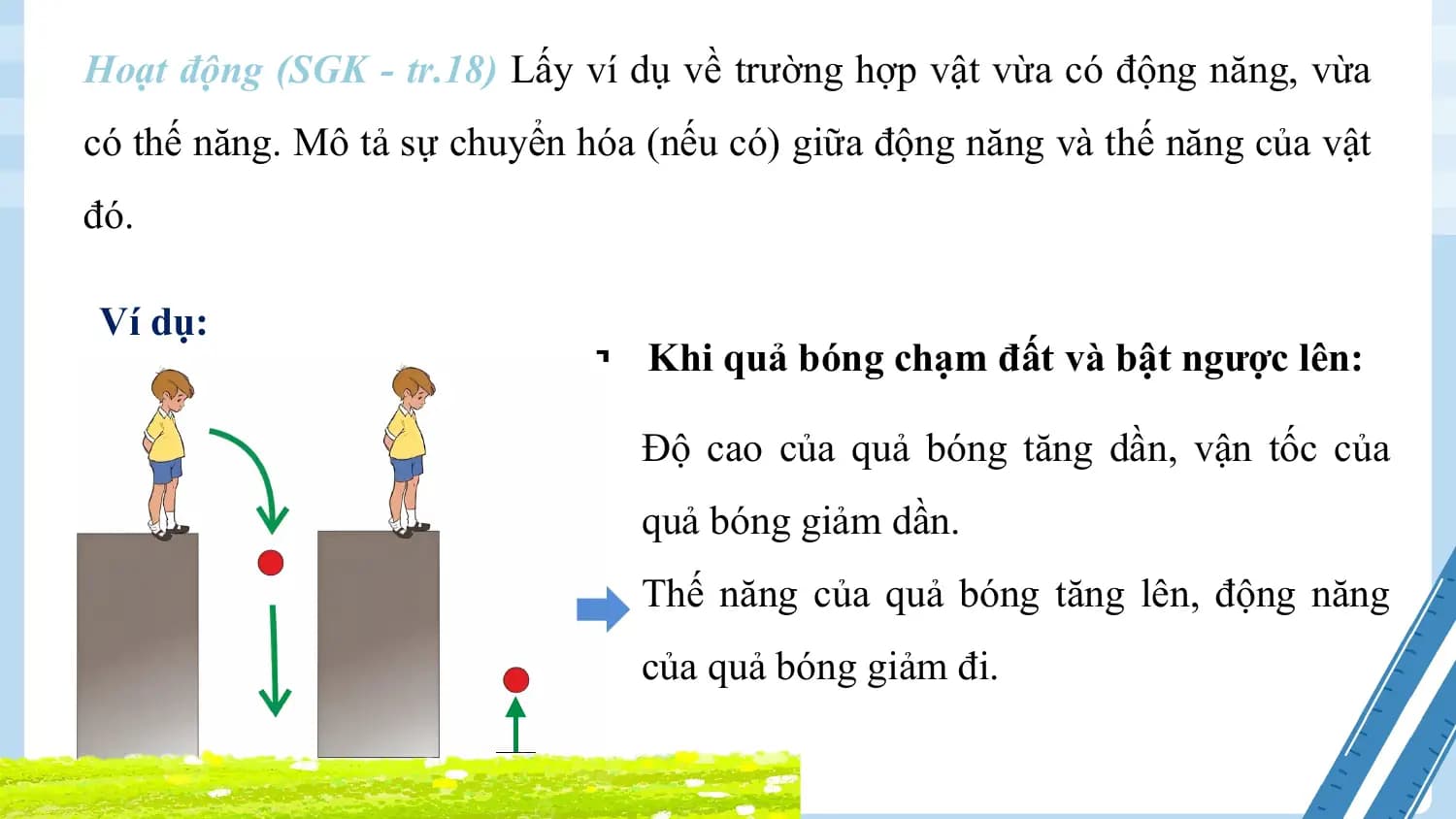 Hoạt động (SGK - tr.18) Lấy ví dụ về trường hợp vật vừa có động năng, vừa
có thế năng. Mô tả sự chuyển hóa (nếu có) giữa động năng và thế năng của vật
đó.

Ví dụ:
 § Khi quả bóng chạm đất và bật ngược lên:

 Độ cao của quả bóng tăng dần, vận tốc của
 quả bóng giảm dần.
 Thế năng của quả bóng tăng lên, động năng
 của quả bóng giảm đi.