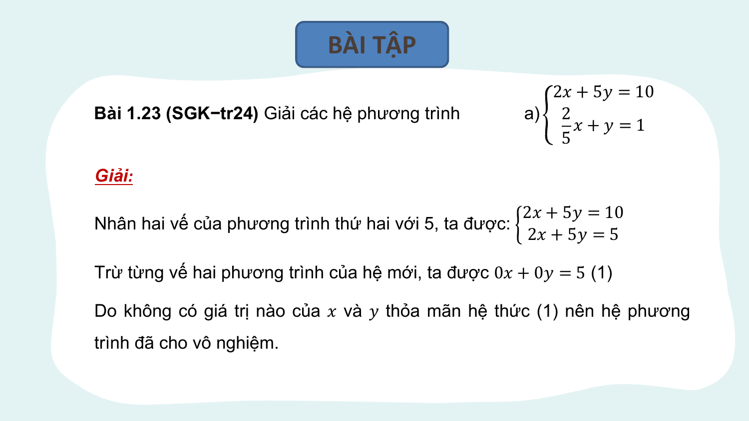 BÀI TẬP
 2? + 5? = 10
Bài 1.23 (SGK−tr24) Giải các hệ phương trình a) 2
 ?+? =1
 5

Giải:

 2? + 5? = 10
Nhân hai vế của phương trình thứ hai với 5, ta được:
 2? + 5? = 5

Trừ từng vế hai phương trình của hệ mới, ta được 0? + 0? = 5 (1)

Do không có giá trị nào của ? và ? thỏa mãn hệ thức (1) nên hệ phương
trình đã cho vô nghiệm.