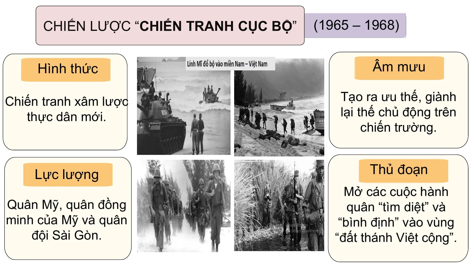 CHIẾN LƯỢC “CHIẾN TRANH CỤC BỘ” (1965 – 1968)

 Hình thức Âm mưu

Chiến tranh xâm lược Tạo ra ưu thế, giành
 thực dân mới. lại thế chủ động trên
 chiến trường.

 Lực lượng Thủ đoạn
 Mở các cuộc hành
Quân Mỹ, quân đồng quân “tìm diệt” và
minh của Mỹ và quân “bình định” vào vùng
 đội Sài Gòn. “đất thánh Việt cộng”.