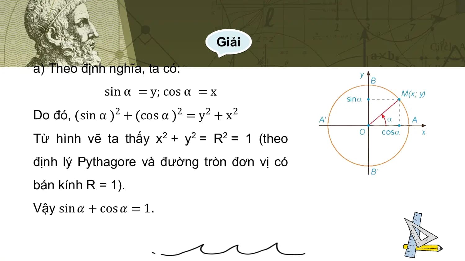 Giải

a) Theo định nghĩa, ta có:
 sin α = y; cos α = x
Do đó, sin α 2 + cos α 2 = y2 + x2
Từ hình vẽ ta thấy x2 + y2 = R2 = 1 (theo
định lý Pythagore và đường tròn đơn vị có
bán kính R = 1).
Vậy sin 𝛼 + cos 𝛼 = 1.