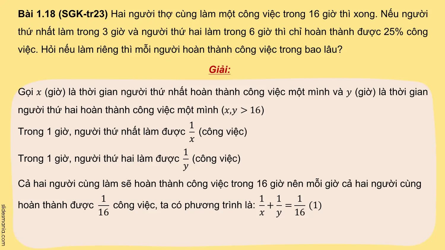 Bài 1.18 (SGK-tr23) Hai người thợ cùng làm một công việc trong 16 giờ thì xong. Nếu người
thứ nhất làm trong 3 giờ và người thứ hai làm trong 6 giờ thì chỉ hoàn thành được 25% công
việc. Hỏi nếu làm riêng thì mỗi người hoàn thành công việc trong bao lâu?

 Giải:

Gọi 𝑥 (giờ) là thời gian người thứ nhất hoàn thành công việc một mình và 𝑦 (giờ) là thời gian
người thứ hai hoàn thành công việc một mình (𝑥,𝑦 > 16)
 1
Trong 1 giờ, người thứ nhất làm được (công việc)
 𝑥
 1
Trong 1 giờ, người thứ hai làm được (công việc)
 𝑦
Cả hai người cùng làm sẽ hoàn thành công việc trong 16 giờ nên mỗi giờ cả hai người cùng
 1 1 1 1
hoàn thành được công việc, ta có phương trình là: + = (1)
 16 𝑥 𝑦 16