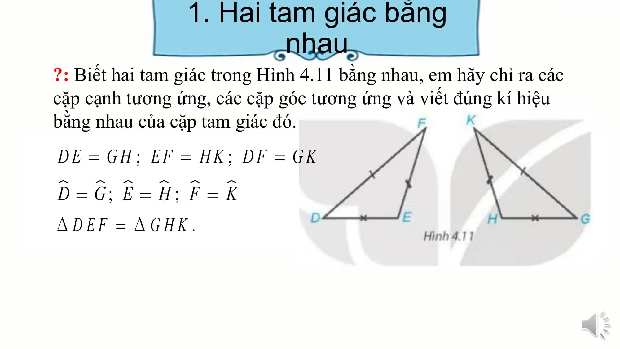 1. Hai tam giác bằng
 nhau
?: Biết hai tam giác trong Hình 4.11 bằng nhau, em hãy chỉ ra các
cặp cạnh tương ứng, các cặp góc tương ứng và viết đúng kí hiệu
bằng nhau của cặp tam giác đó.