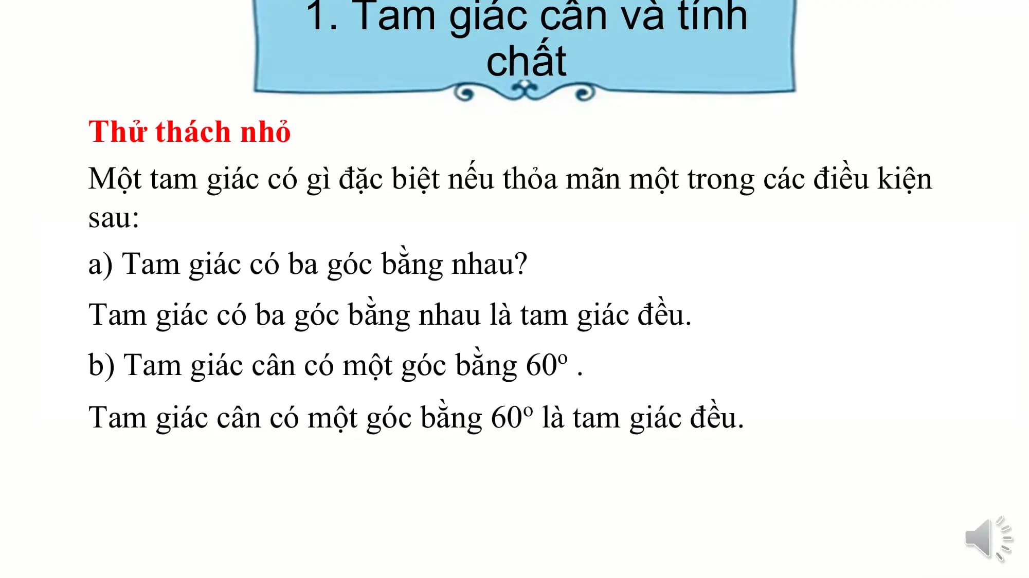 1. Tam giác cân và tính
 chất
Thử thách nhỏ
Một tam giác có gì đặc biệt nếu thỏa mãn một trong các điều kiện
sau:
a) Tam giác có ba góc bằng nhau?
Tam giác có ba góc bằng nhau là tam giác đều.
b) Tam giác cân có một góc bằng 60o .
Tam giác cân có một góc bằng 60o là tam giác đều.