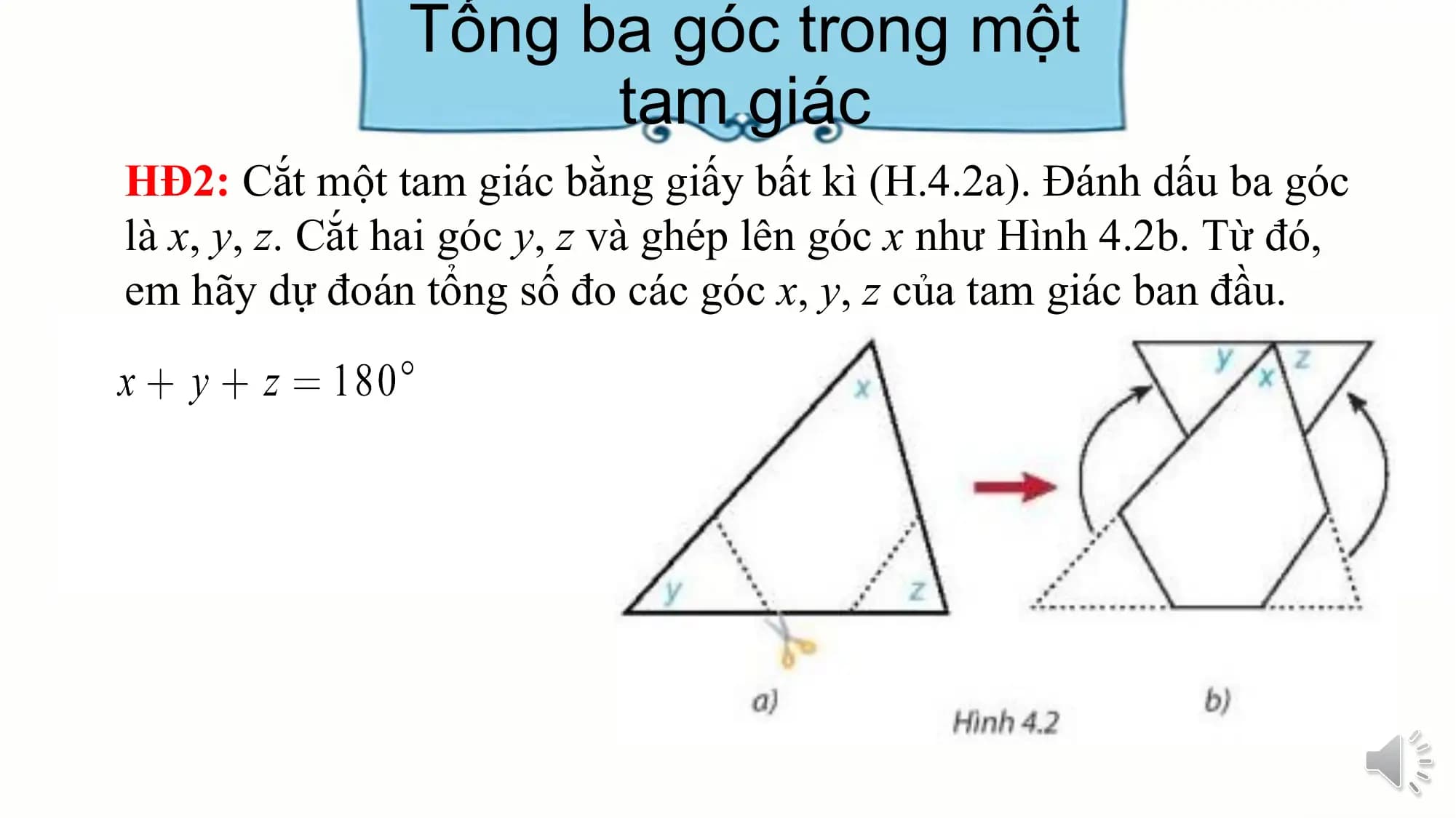 Tổng ba góc trong một
 tam giác
HĐ2: Cắt một tam giác bằng giấy bất kì (H.4.2a). Đánh dấu ba góc
là x, y, z. Cắt hai góc y, z và ghép lên góc x như Hình 4.2b. Từ đó,
em hãy dự đoán tổng số đo các góc x, y, z của tam giác ban đầu.