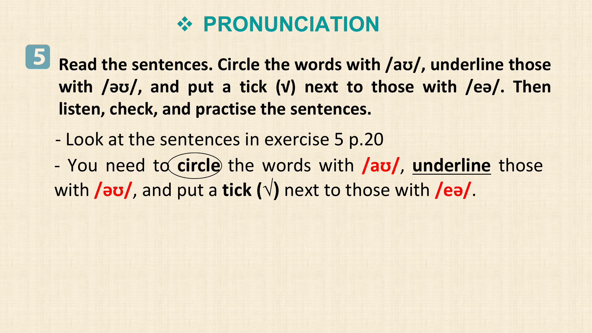 v PRONUNCIATION
5 Read the sentences. Circle the words with /aʊ/, underline those
 with /əʊ/, and put a tick (√) next to those with /eə/. Then
 listen, check, and practise the sentences.
 - Look at the sentences in exercise 5 p.20
 - You need to circle the words with /aʊ/, underline those
 with /əʊ/, and put a tick (√) next to those with /eə/.