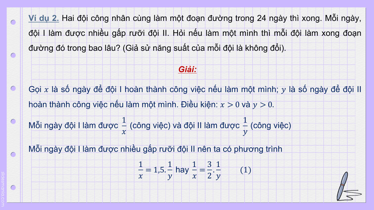Ví dụ 2. Hai đội công nhân cùng làm một đoạn đường trong 24 ngày thì xong. Mỗi ngày,
đội I làm được nhiều gấp rưỡi đội II. Hỏi nếu làm một mình thì mỗi đội làm xong đoạn
đường đó trong bao lâu? (Giả sử năng suất của mỗi đội là không đổi).

 Giải:

Gọi ? là số ngày để đội I hoàn thành công việc nếu làm một mình; ? là số ngày để đội II
hoàn thành công việc nếu làm một mình. Điều kiện: ? > 0 và ? > 0.
 1 1
Mỗi ngày đội I làm được (công việc) và đội II làm được (công việc)
 ? ?

Mỗi ngày đội I làm được nhiều gấp rưỡi đội II nên ta có phương trình
 1 1 1 3 1
 = 1,5. hay = . (1)
 ? ? ? 2 ?