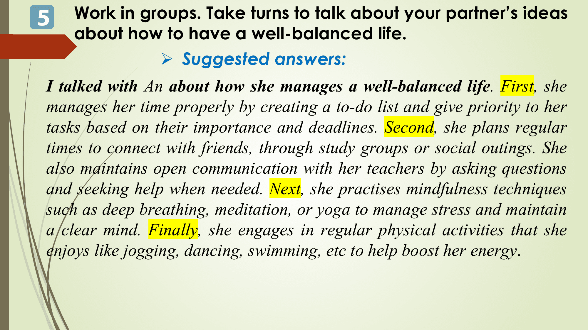 5 Work in groups. Take turns to talk about your partner’s ideas
 about how to have a well-balanced life.
 Ø Suggested answers:
I talked with An about how she manages a well-balanced life. First, she
manages her time properly by creating a to-do list and give priority to her
tasks based on their importance and deadlines. Second, she plans regular
times to connect with friends, through study groups or social outings. She
also maintains open communication with her teachers by asking questions
and seeking help when needed. Next, she practises mindfulness techniques
such as deep breathing, meditation, or yoga to manage stress and maintain
a clear mind. Finally, she engages in regular physical activities that she
enjoys like jogging, dancing, swimming, etc to help boost her energy.