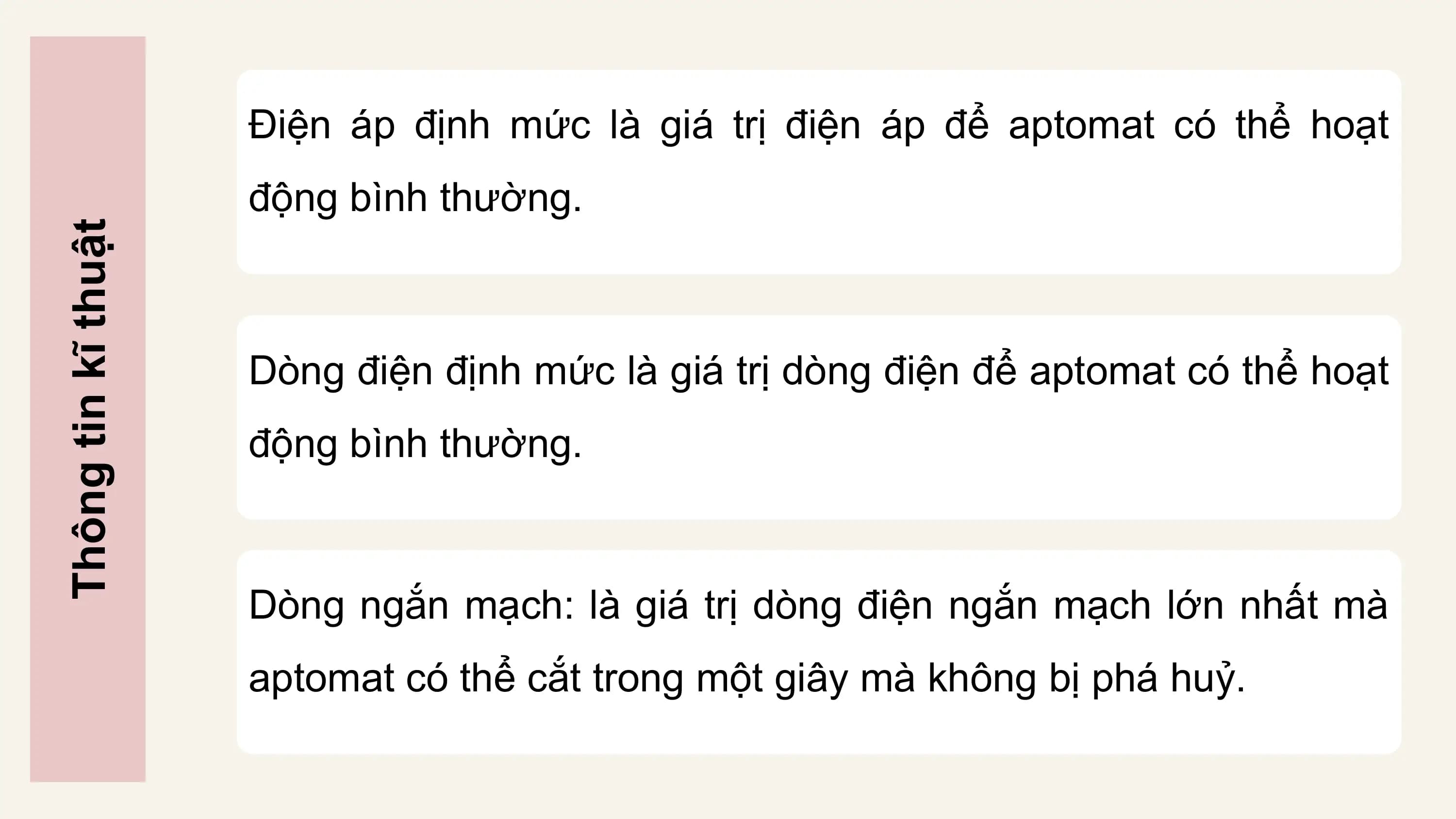 Điện áp định mức là giá trị điện áp để aptomat có thể hoạt
 động bình thường.
Thông tin kĩ thuật

 Dòng điện định mức là giá trị dòng điện để aptomat có thể hoạt
 động bình thường.

 Dòng ngắn mạch: là giá trị dòng điện ngắn mạch lớn nhất mà
 aptomat có thể cắt trong một giây mà không bị phá huỷ.