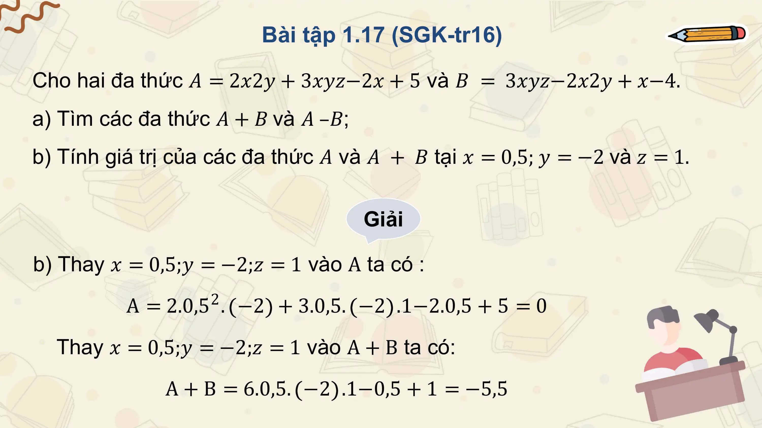 Bài tập 1.17 (SGK-tr16)

Cho hai đa thức 𝐴 = 2𝑥2𝑦 + 3𝑥𝑦𝑧−2𝑥 + 5 và 𝐵 = 3𝑥𝑦𝑧−2𝑥2𝑦 + 𝑥−4.
a) Tìm các đa thức 𝐴 + 𝐵 và 𝐴 –𝐵;
b) Tính giá trị của các đa thức 𝐴 và 𝐴 + 𝐵 tại 𝑥 = 0,5; 𝑦 = −2 và 𝑧 = 1.

 Giải

b) Thay 𝑥 = 0,5;𝑦 = −2;𝑧 = 1 vào A ta có :
 A = 2.0,52 . −2 + 3.0,5. −2 .1−2.0,5 + 5 = 0
 Thay 𝑥 = 0,5;𝑦 = −2;𝑧 = 1 vào A + B ta có:
 A + B = 6.0,5. −2 .1−0,5 + 1 = −5,5