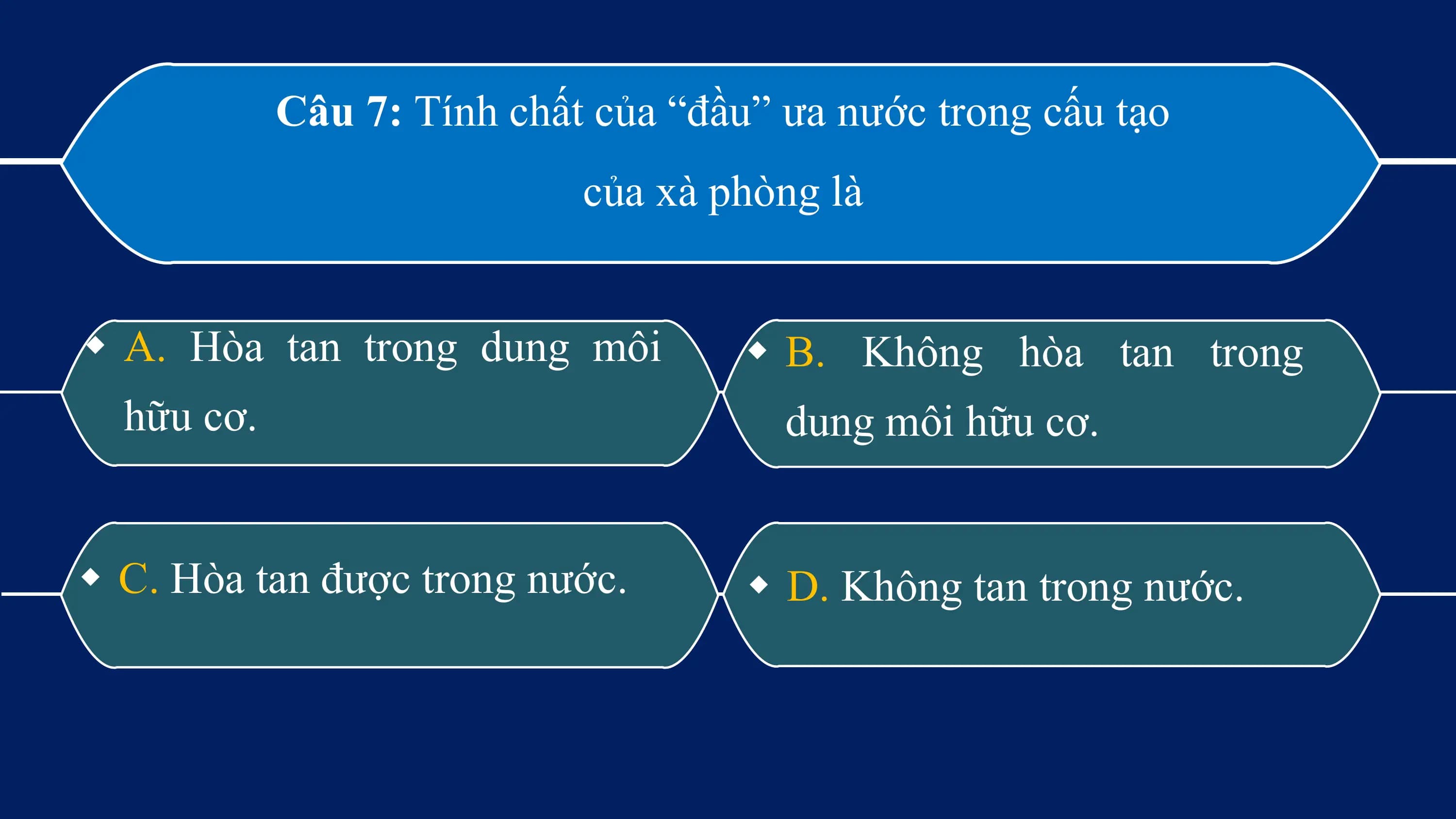 Câu 7: Tính chất của “đầu” ưa nước trong cấu tạo
 của xà phòng là

w A. Hòa tan trong dung môi w B. Không hòa tan trong
 hữu cơ. dung môi hữu cơ.

w C. Hòa tan được trong nước. w D. Không tan trong nước.
