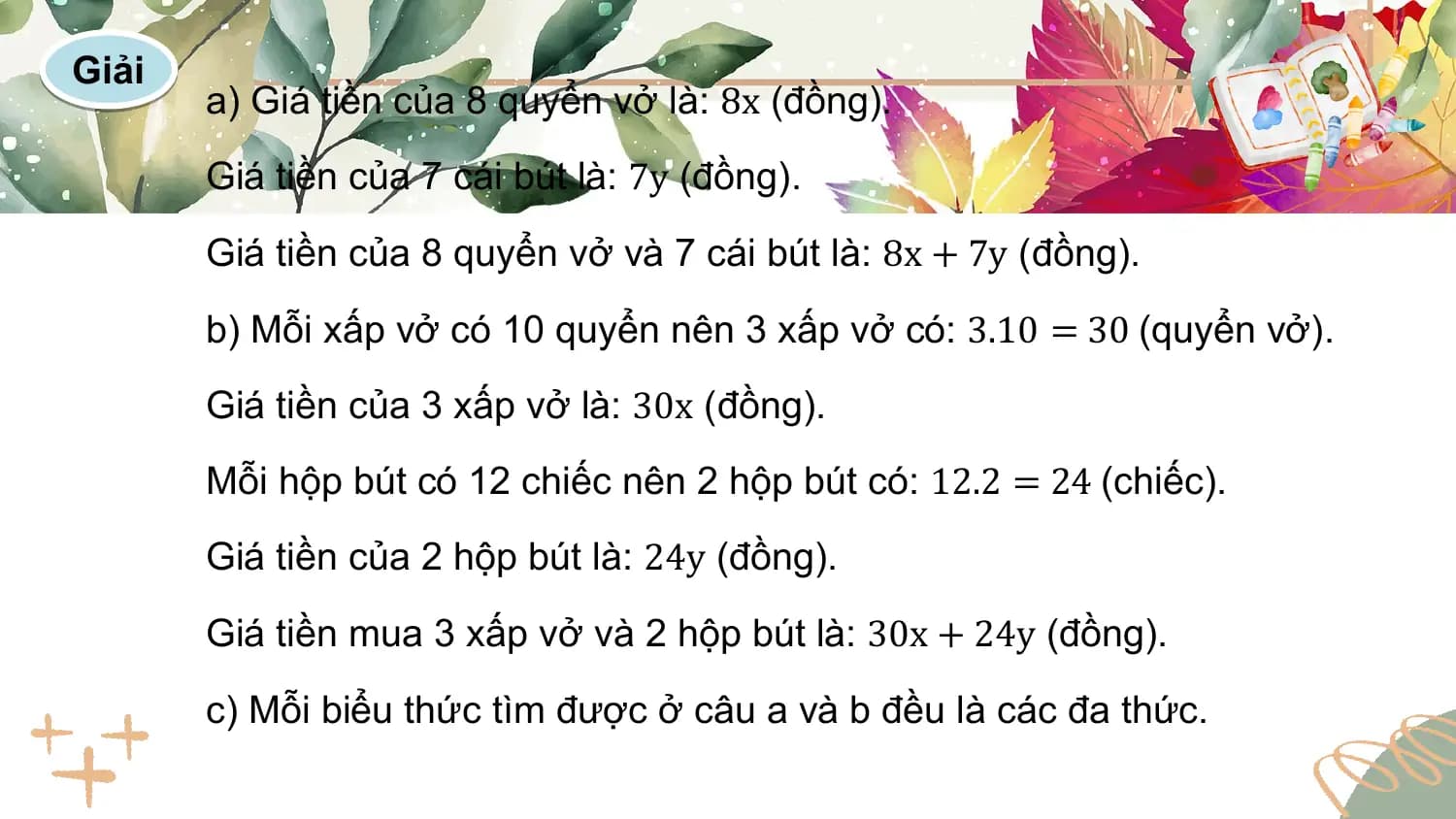 Giải
 a) Giá tiền của 8 quyển vở là: 8x (đồng).
 Giá tiền của 7 cái bút là: 7y (đồng).

 Giá tiền của 8 quyển vở và 7 cái bút là: 8x + 7y (đồng).

 b) Mỗi xấp vở có 10 quyển nên 3 xấp vở có: 3.10 = 30 (quyển vở).
 Giá tiền của 3 xấp vở là: 30x (đồng).
 Mỗi hộp bút có 12 chiếc nên 2 hộp bút có: 12.2 = 24 (chiếc).
 Giá tiền của 2 hộp bút là: 24y (đồng).

 Giá tiền mua 3 xấp vở và 2 hộp bút là: 30x + 24y (đồng).

 c) Mỗi biểu thức tìm được ở câu a và b đều là các đa thức.