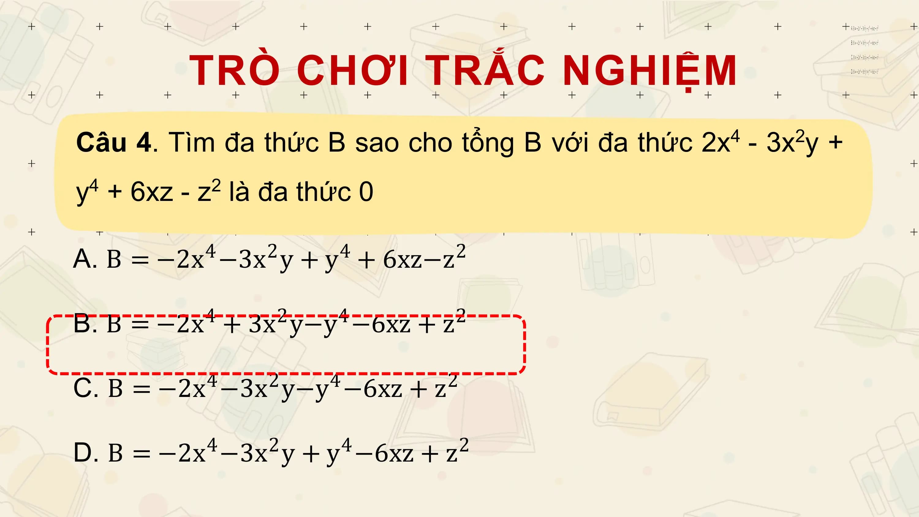 TRÒ CHƠI TRẮC NGHIỆM
Câu 4. Tìm đa thức B sao cho tổng B với đa thức 2x - 3x y +
 4 2

y4 + 6xz - z2 là đa thức 0

A. B = −2x −3x y + y + 6xz−z
 4 2 4 2

B. B = −2x + 3x y−y −6xz + z
 4 2 4 2

C. B = −2x −3x y−y −6xz + z
 4 2 4 2

D. B = −2x −3x y + y −6xz + z
 4 2 4 2