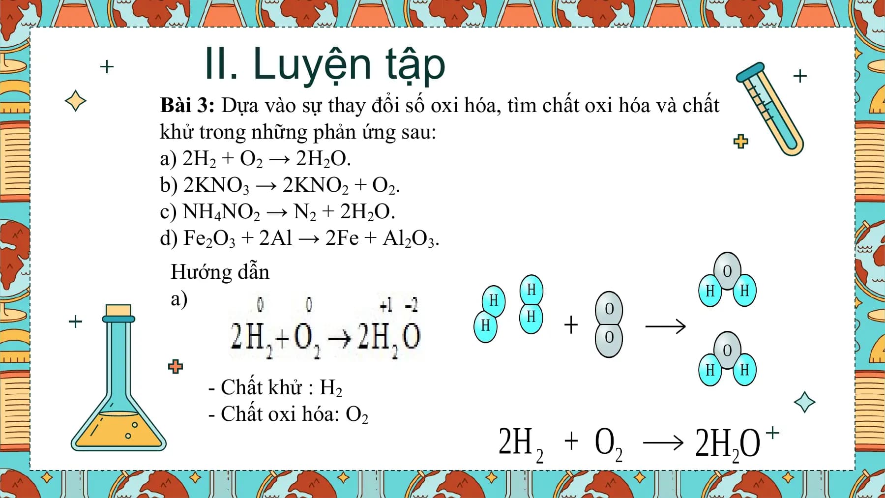 II. Luyện tập
Bài 3: Dựa vào sự thay đổi số oxi hóa, tìm chất oxi hóa và chất
khử trong những phản ứng sau:
a) 2H2 + O2 → 2H2O.
b) 2KNO3 → 2KNO2 + O2.
c) NH4NO2 → N2 + 2H2O.
d) Fe2O3 + 2Al → 2Fe + Al2O3.
 Hướng dẫn
 a)

 - Chất khử : H2
 - Chất oxi hóa: O2