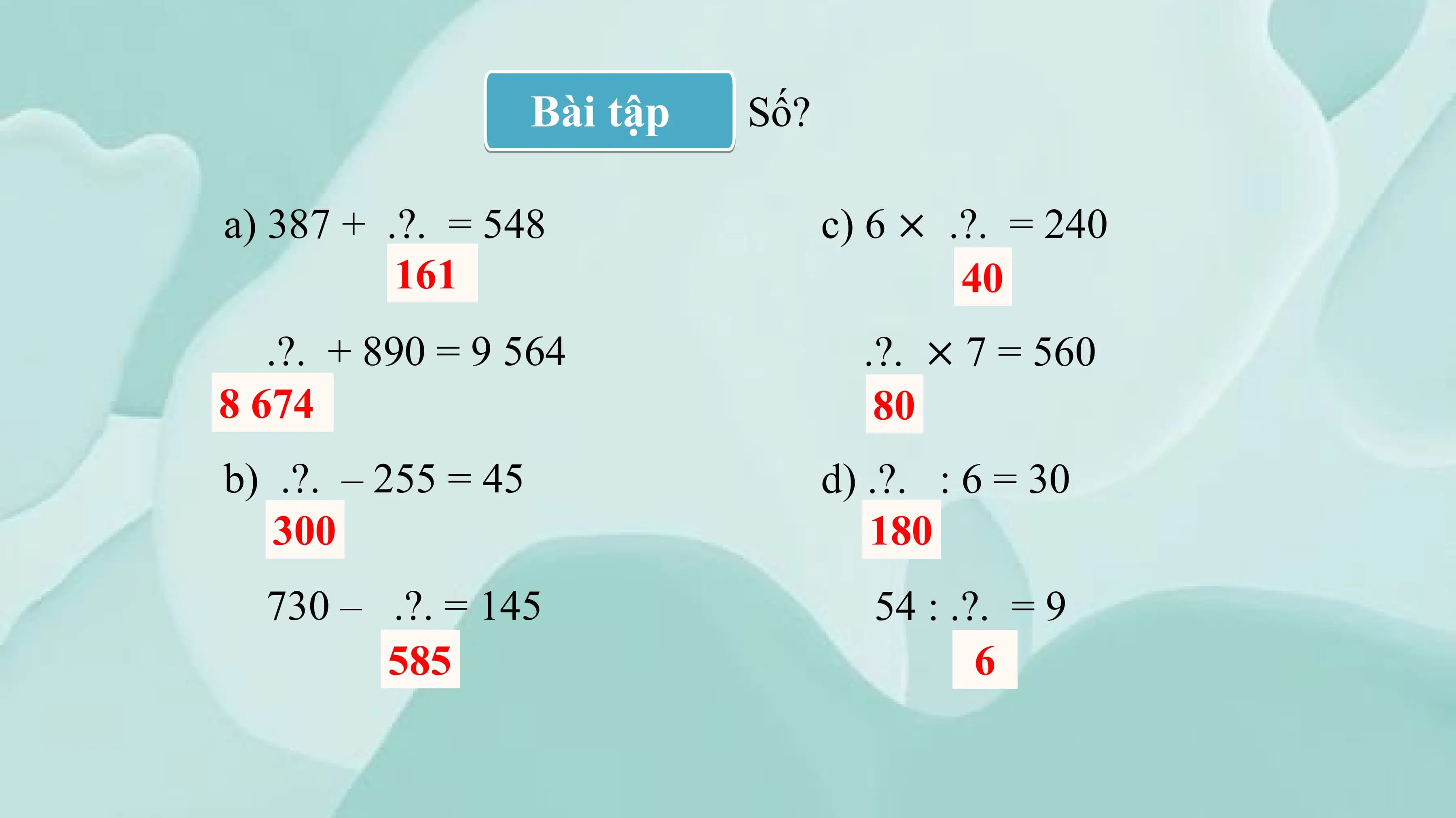 Bài tập Số?

a) 387 + .?. = 548 c) 6 × .?. = 240
 161 40
 .?. + 890 = 9 564 .?. × 7 = 560
8 674 80
b) .?. – 255 = 45 d) .?. : 6 = 30
 300 180
 730 – .?. = 145 54 : .?. = 9
 585 6