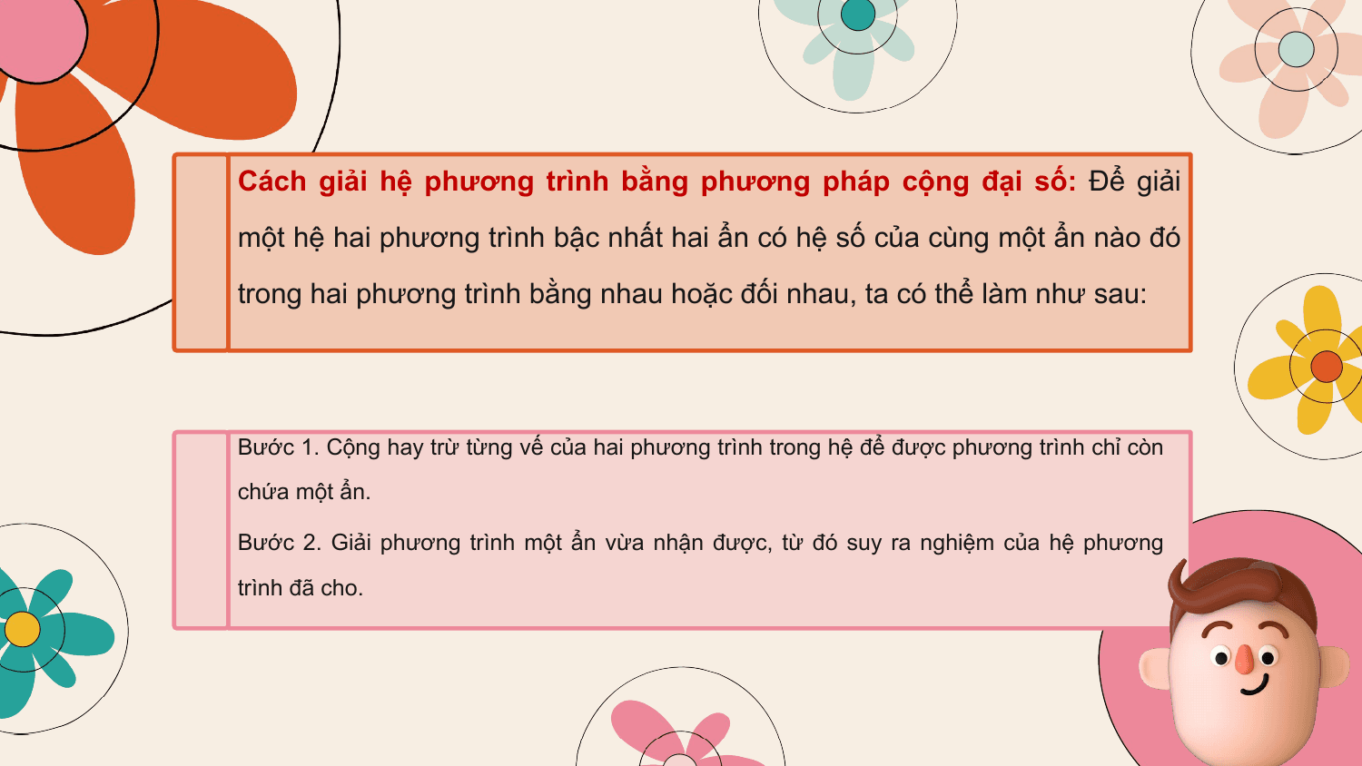 Cách giải hệ phương trình bằng phương pháp cộng đại số: Để giải
một hệ hai phương trình bậc nhất hai ẩn có hệ số của cùng một ẩn nào đó
trong hai phương trình bằng nhau hoặc đối nhau, ta có thể làm như sau:

Bước 1. Cộng hay trừ từng vế của hai phương trình trong hệ để được phương trình chỉ còn
chứa một ẩn.

Bước 2. Giải phương trình một ẩn vừa nhận được, từ đó suy ra nghiệm của hệ phương
trình đã cho.