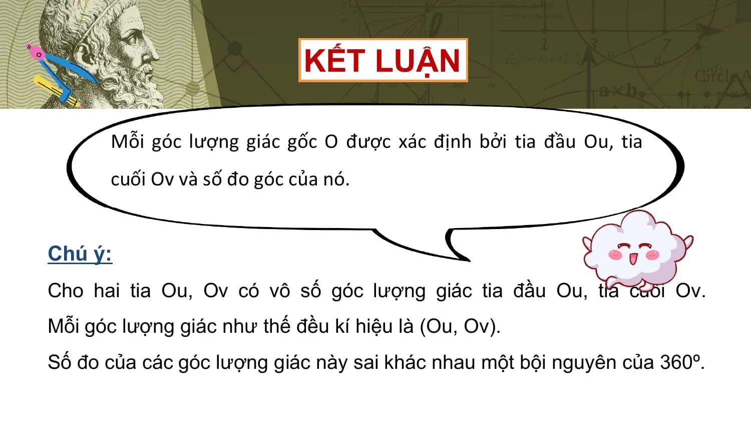 KẾT LUẬN

 Mỗi góc lượng giác gốc O được xác định bởi tia đầu Ou, tia
 cuối Ov và số đo góc của nó.

Chú ý:
Cho hai tia Ou, Ov có vô số góc lượng giác tia đầu Ou, tia cuối Ov.
Mỗi góc lượng giác như thế đều kí hiệu là (Ou, Ov).
Số đo của các góc lượng giác này sai khác nhau một bội nguyên của 360º.
