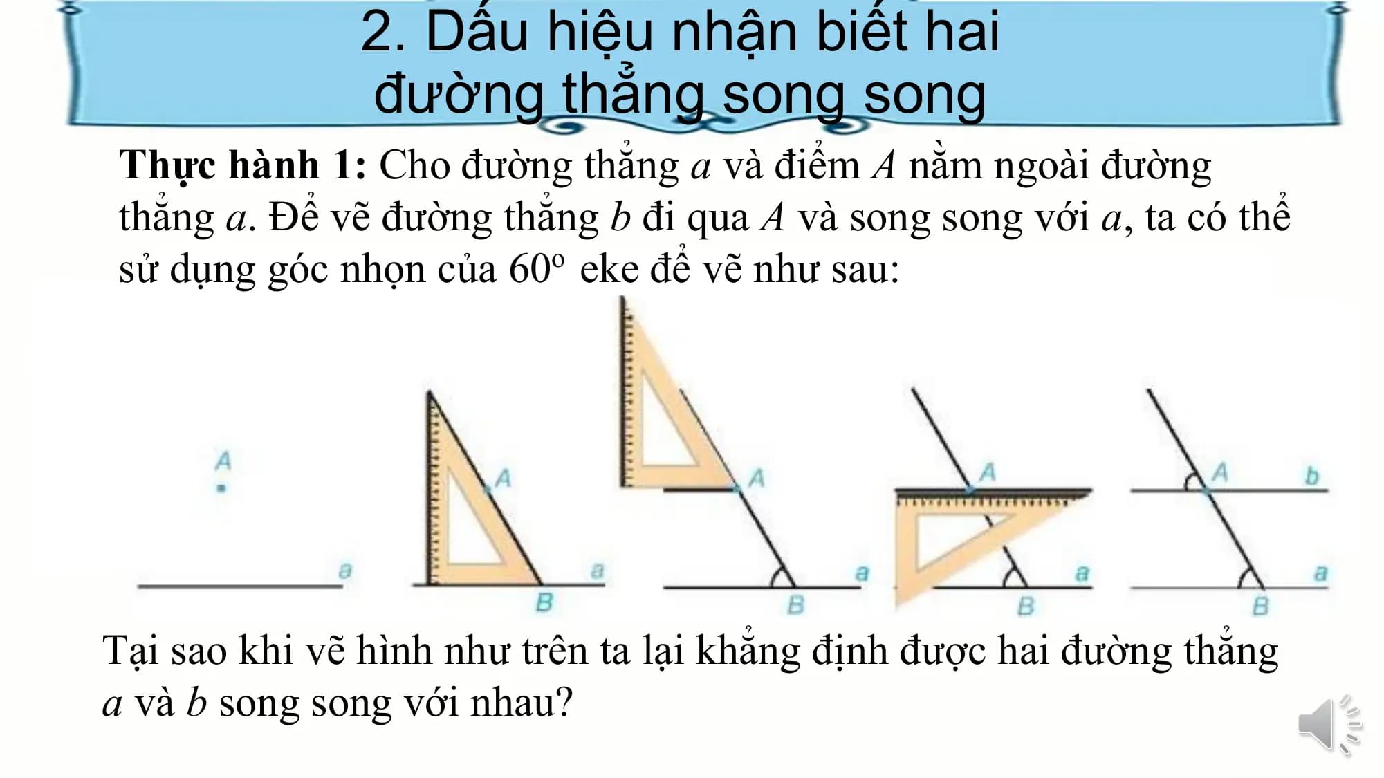 2. Dấu hiệu nhận biết hai
 đường thẳng song song
Thực hành 1: Cho đường thẳng a và điểm A nằm ngoài đường
thẳng a. Để vẽ đường thẳng b đi qua A và song song với a, ta có thể
sử dụng góc nhọn của 60o eke để vẽ như sau:

Tại sao khi vẽ hình như trên ta lại khẳng định được hai đường thẳng
a và b song song với nhau?