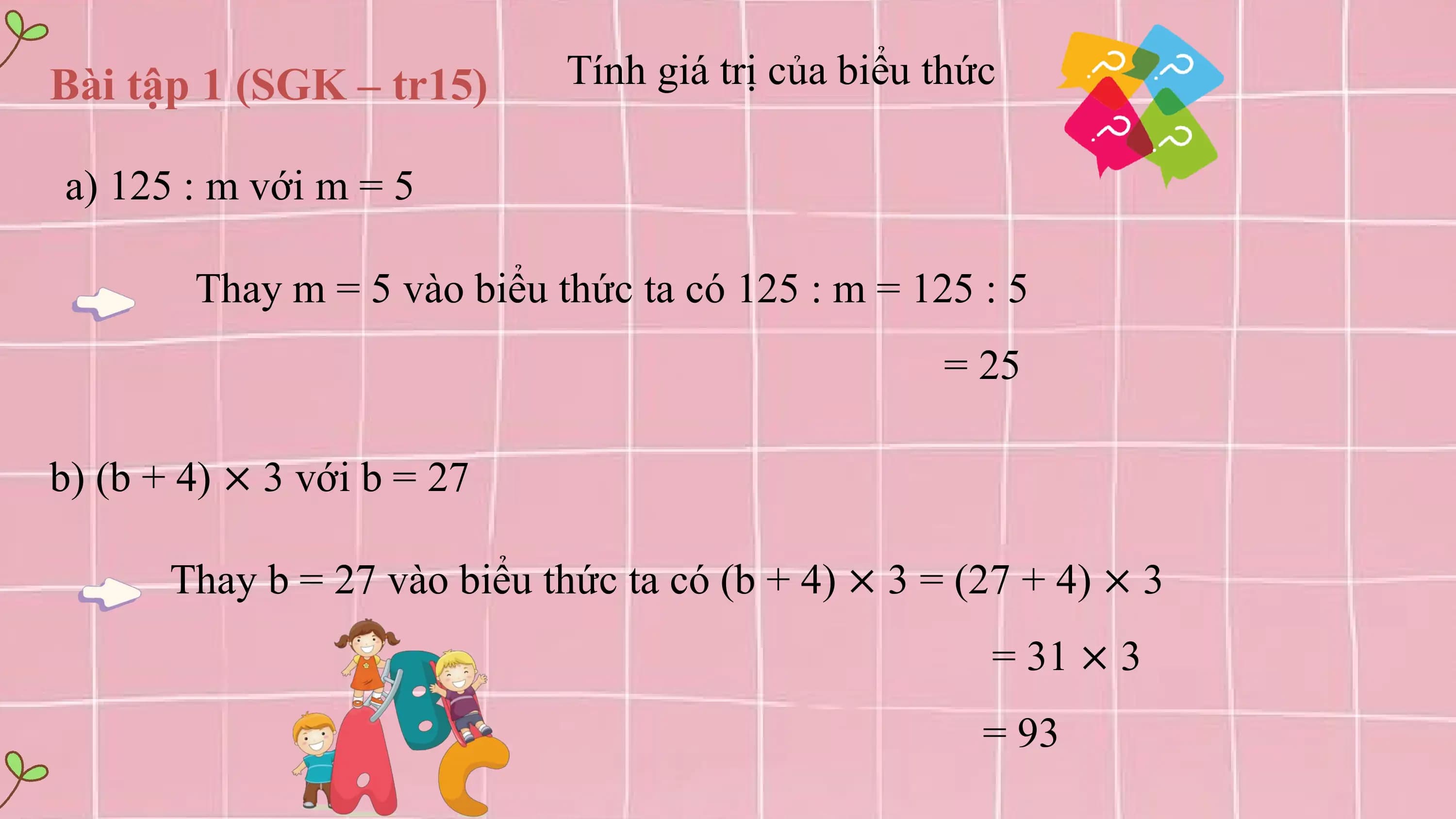 Bài tập 1 (SGK – tr15) Tính giá trị của biểu thức

a) 125 : m với m = 5

 Thay m = 5 vào biểu thức ta có 125 : m = 125 : 5
 = 25

b) (b + 4) × 3 với b = 27

 Thay b = 27 vào biểu thức ta có (b + 4) × 3 = (27 + 4) × 3
 = 31 × 3
 = 93