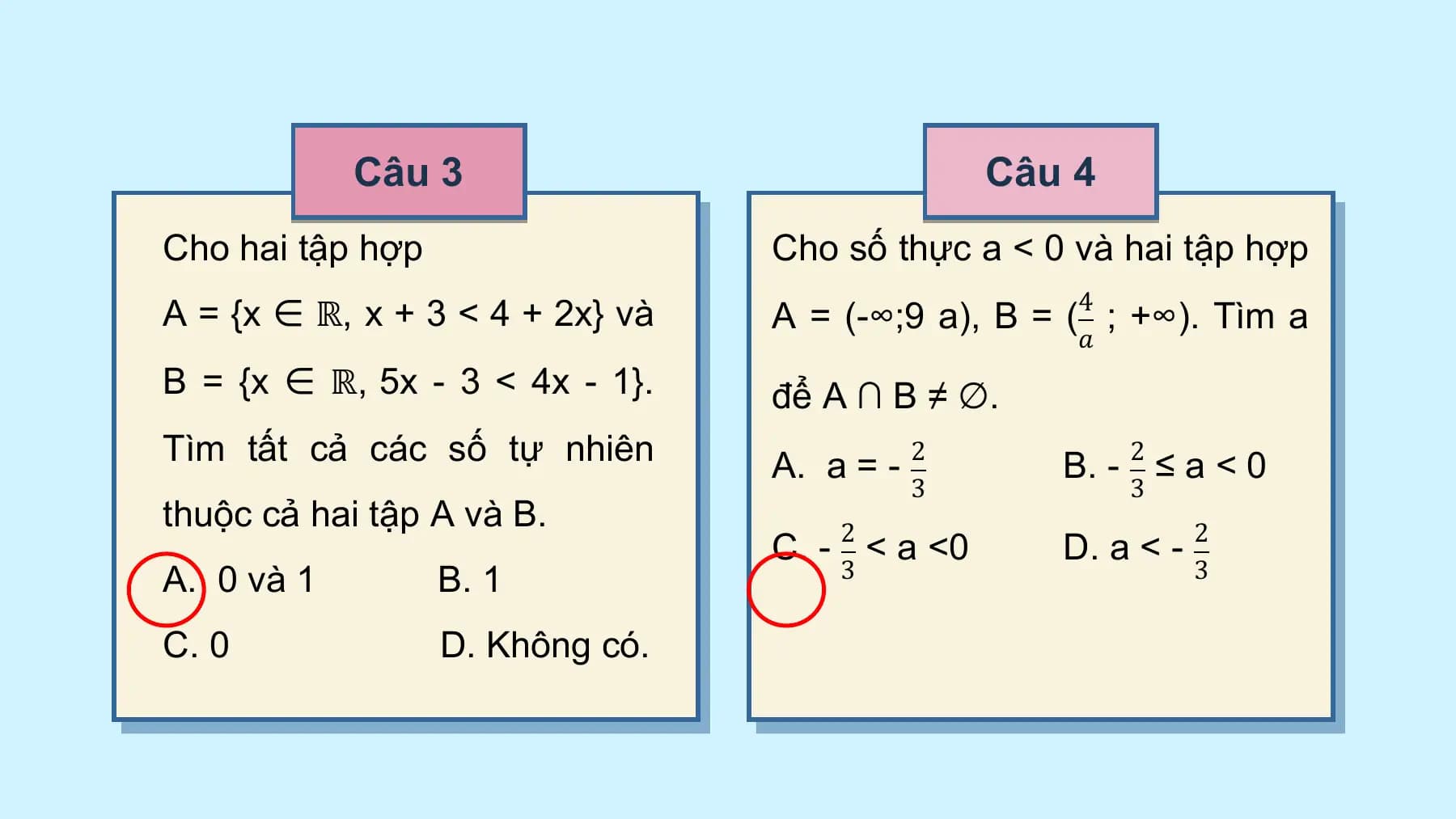 Câu 3 Câu 4
Cho hai tập hợp Cho số thực a < 0 và hai tập hợp
A = {x ∈ ℝ, x + 3 < 4 + 2x} và A = (-∞;⁡9 a), B = (4 ;⁡+∞). Tìm a
 𝑎
B = {x ∈ ℝ, 5x - 3 < 4x - 1}. để A ∩ B ≠ ∅.
Tìm tất cả các số tự nhiên A. a = - 2 B. - 2 ≤ a < 0
 3 3
thuộc cả hai tập A và B.
 C. - 2 < a <0 D. a < - 2
A. 0 và 1 B. 1 3 3

C. 0 D. Không có.
