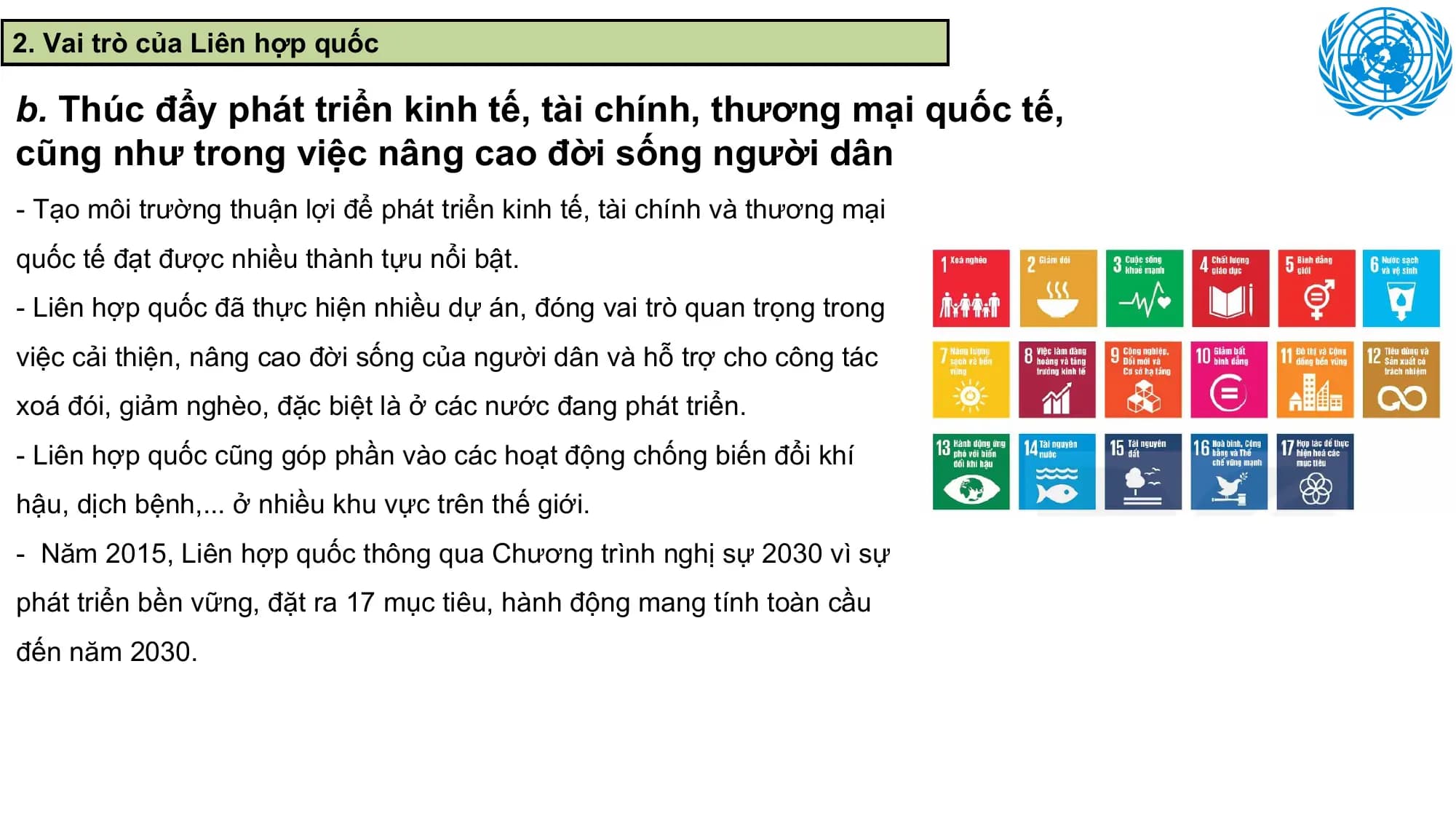 2. Vai trò của Liên hợp quốc

b. Thúc đẩy phát triển kinh tế, tài chính, thương mại quốc tế,
cũng như trong việc nâng cao đời sống người dân
- Tạo môi trường thuận lợi để phát triển kinh tế, tài chính và thương mại
quốc tế đạt được nhiều thành tựu nổi bật.
- Liên hợp quốc đã thực hiện nhiều dự án, đóng vai trò quan trọng trong
việc cải thiện, nâng cao đời sống của người dân và hỗ trợ cho công tác
xoá đói, giảm nghèo, đặc biệt là ở các nước đang phát triển.
- Liên hợp quốc cũng góp phần vào các hoạt động chống biến đổi khí
hậu, dịch bệnh,... ở nhiều khu vực trên thế giới.
- Năm 2015, Liên hợp quốc thông qua Chương trình nghị sự 2030 vì sự
phát triển bền vững, đặt ra 17 mục tiêu, hành động mang tính toàn cầu
đến năm 2030.