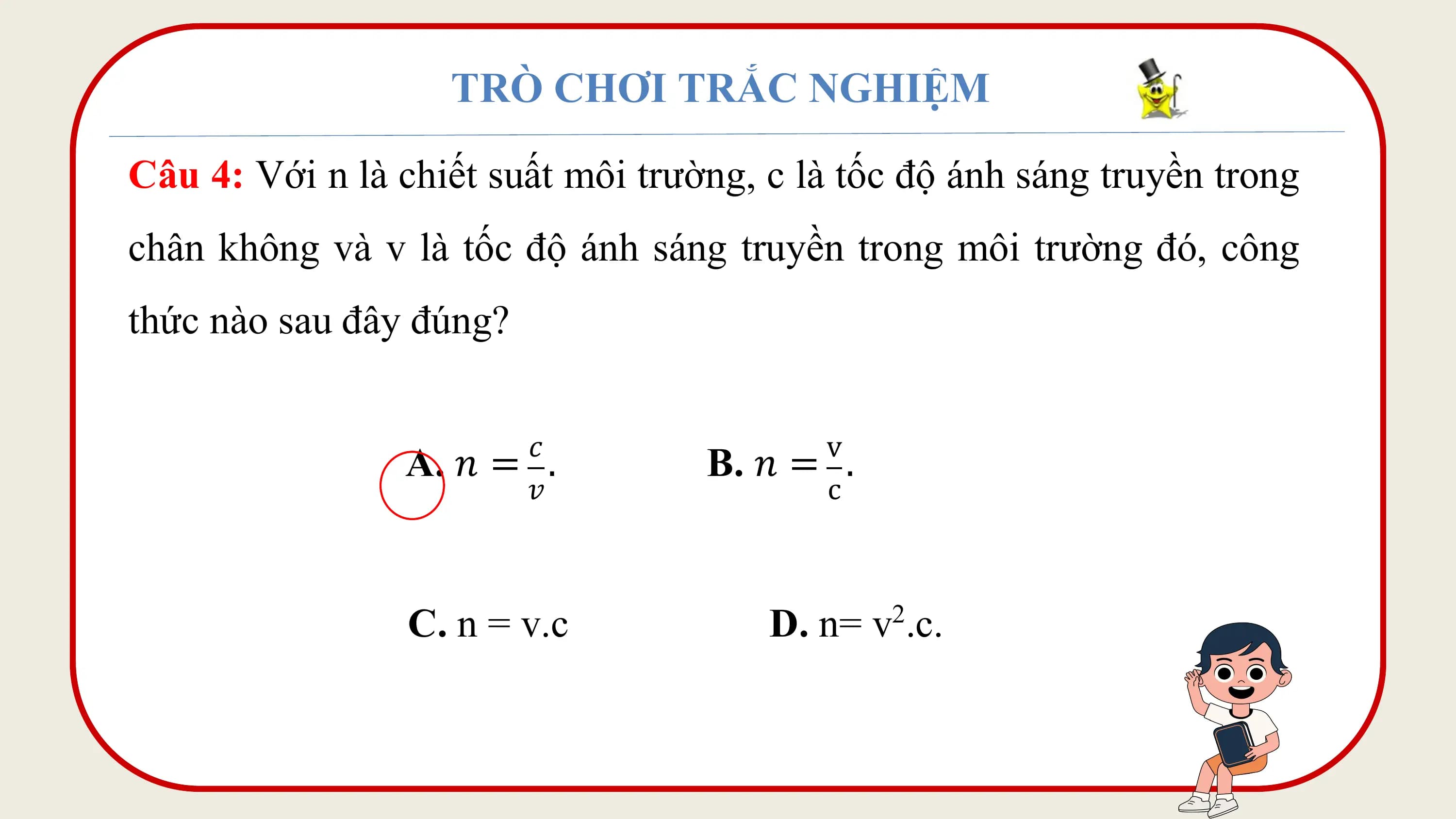 TRÒ CHƠI TRẮC NGHIỆM

Câu 4: Với n là chiết suất môi trường, c là tốc độ ánh sáng truyền trong
chân không và v là tốc độ ánh sáng truyền trong môi trường đó, công
thức nào sau đây đúng?

 𝑐 v
 A. 𝑛 = . B. 𝑛 = .
 𝑣 c

 C. n = v.c D. n= v .c.
 2