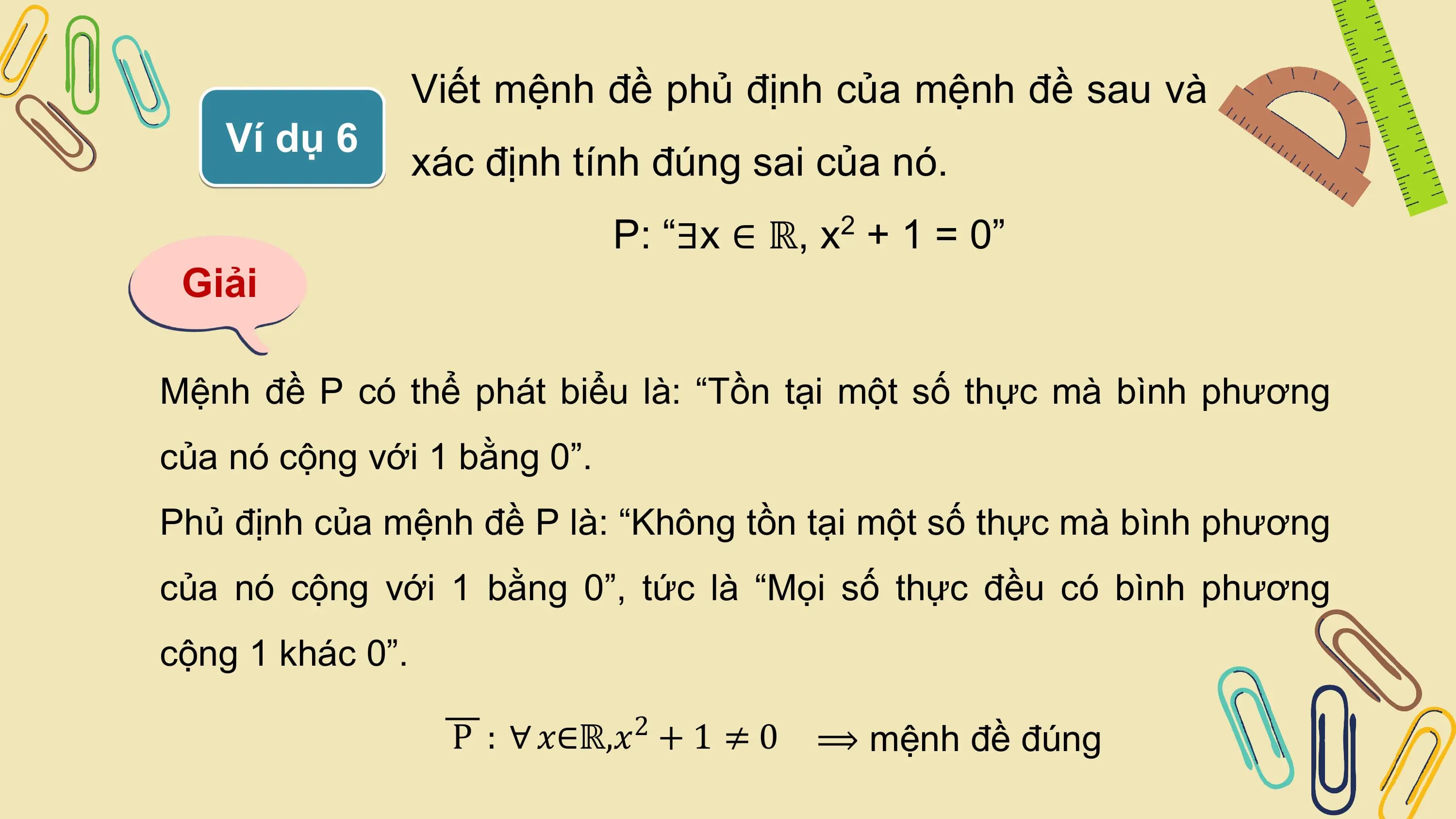 Viết mệnh đề phủ định của mệnh đề sau và
 Ví dụ 6
 xác định tính đúng sai của nó.
 P: “∃x ∈ ℝ, x + 1 = 0”
 2

 Giải

Mệnh đề P có thể phát biểu là: “Tồn tại một số thực mà bình phương
của nó cộng với 1 bằng 0”.
Phủ định của mệnh đề P là: “Không tồn tại một số thực mà bình phương
của nó cộng với 1 bằng 0”, tức là “Mọi số thực đều có bình phương
cộng 1 khác 0”.

 P : ∀ 𝑥∈ℝ,𝑥 + 1 ≠ 0
 2
 ⟹ mệnh đề đúng