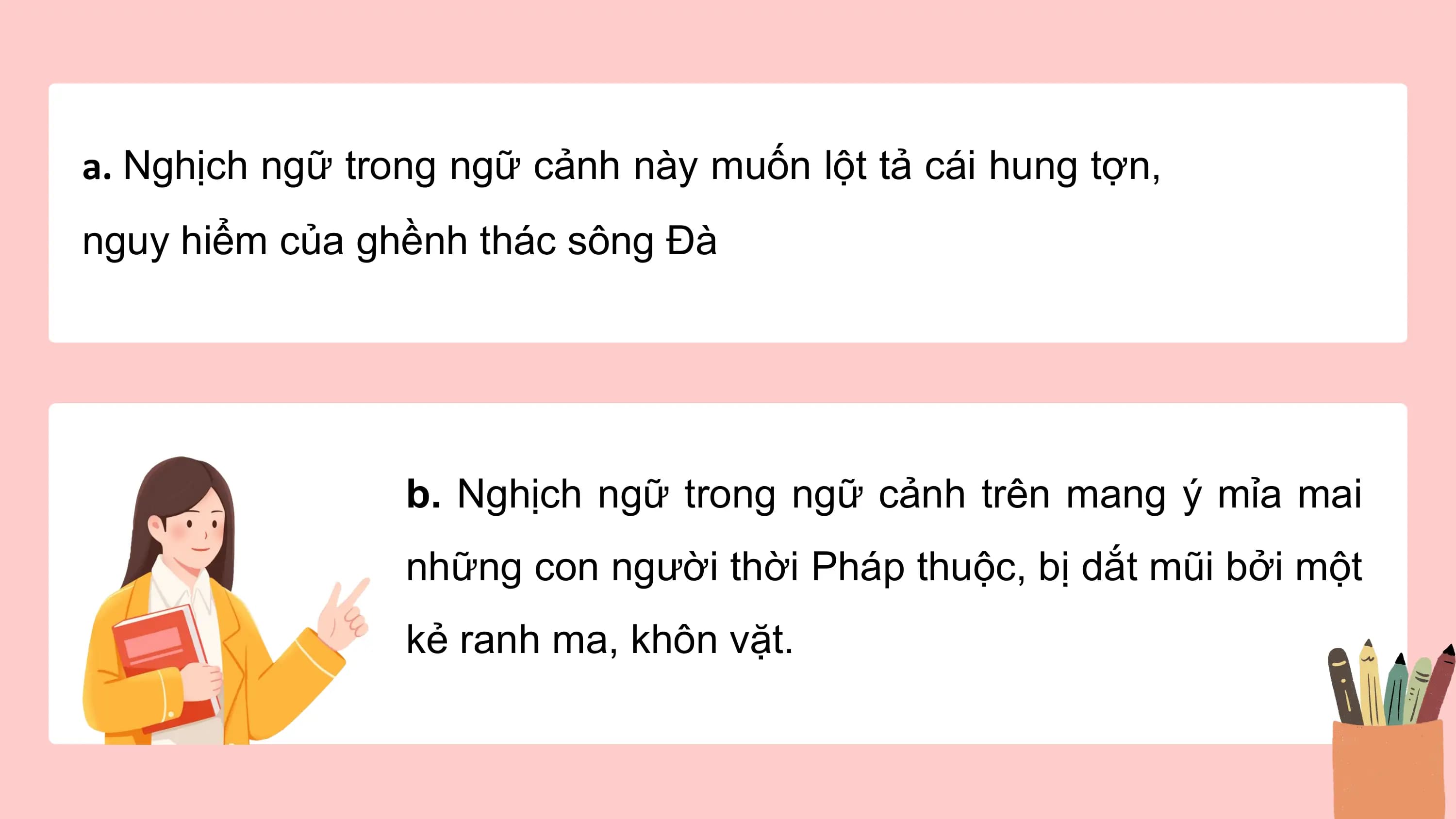 a. Nghịch ngữ trong ngữ cảnh này muốn lột tả cái hung tợn,
nguy hiểm của ghềnh thác sông Đà

 b. Nghịch ngữ trong ngữ cảnh trên mang ý mỉa mai
 những con người thời Pháp thuộc, bị dắt mũi bởi một
 kẻ ranh ma, khôn vặt.