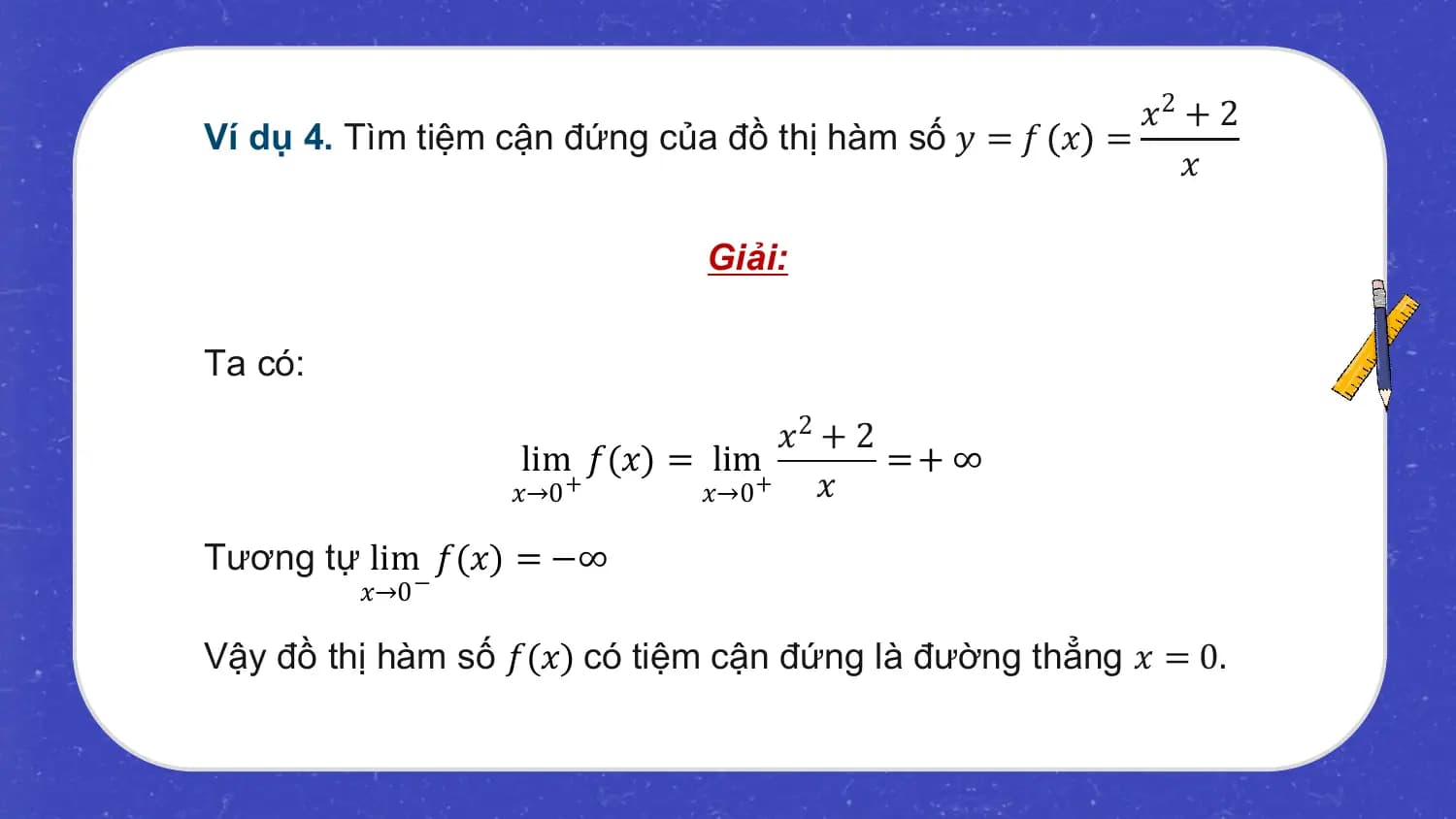 𝑥2 + 2
Ví dụ 4. Tìm tiệm cận đứng của đồ thị hàm số 𝑦 = 𝑓 𝑥 =
 𝑥

 Giải:

Ta có:
 𝑥2 + 2
 lim 𝑓(𝑥) = lim =+ ∞
 𝑥→0 + 𝑥→0 + 𝑥

Tương tự lim 𝑓(𝑥) = −∞
 𝑥→0 −

Vậy đồ thị hàm số 𝑓(𝑥) có tiệm cận đứng là đường thẳng 𝑥 = 0.