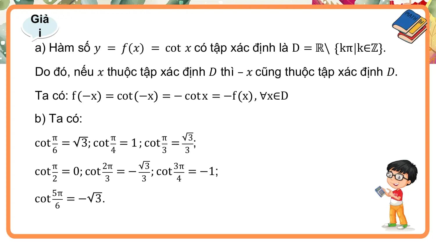 Giả
 i
a) Hàm số 𝑦 = 𝑓(𝑥) = cot 𝑥 có tập xác định là D = ℝ\ kπ k∈ℤ .
Do đó, nếu 𝑥 thuộc tập xác định 𝐷 thì – 𝑥 cũng thuộc tập xác định 𝐷.
Ta có: f −x = cot −x = − cot x = −f x , ∀x∈D
b) Ta có:
 π π π 3
cot = 3; cot = 1 ; cot = ;
 6 4 3 3
 π 2π 3 3π
cot = 0; cot = − ; cot = −1;
 2 3 3 4
 5π
cot =− 3.
 6