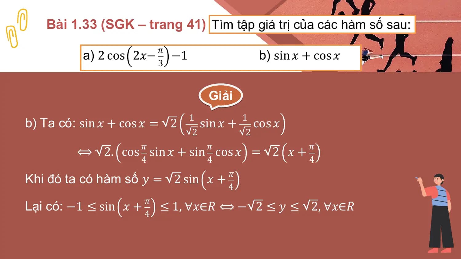 Bài 1.33 (SGK – trang 41) Tìm tập giá trị của các hàm số sau:
 𝜋
 a) 2 cos 2𝑥− −1 b) sin 𝑥 + cos 𝑥
 3

 Giải
 1 1
b) Ta có: sin 𝑥 + cos 𝑥 = 2 sin 𝑥 + cos 𝑥
 2 2
 𝜋 𝜋 𝜋
 ⟺ 2. cos sin 𝑥 + sin cos 𝑥 = 2 𝑥 +
 4 4 4
 𝜋
Khi đó ta có hàm số 𝑦 = 2 sin 𝑥 +
 4
 𝜋
Lại có: −1 ≤ sin 𝑥 + ≤ 1, ∀𝑥∈𝑅 ⟺ − 2 ≤ 𝑦 ≤ 2, ∀𝑥∈𝑅
 4