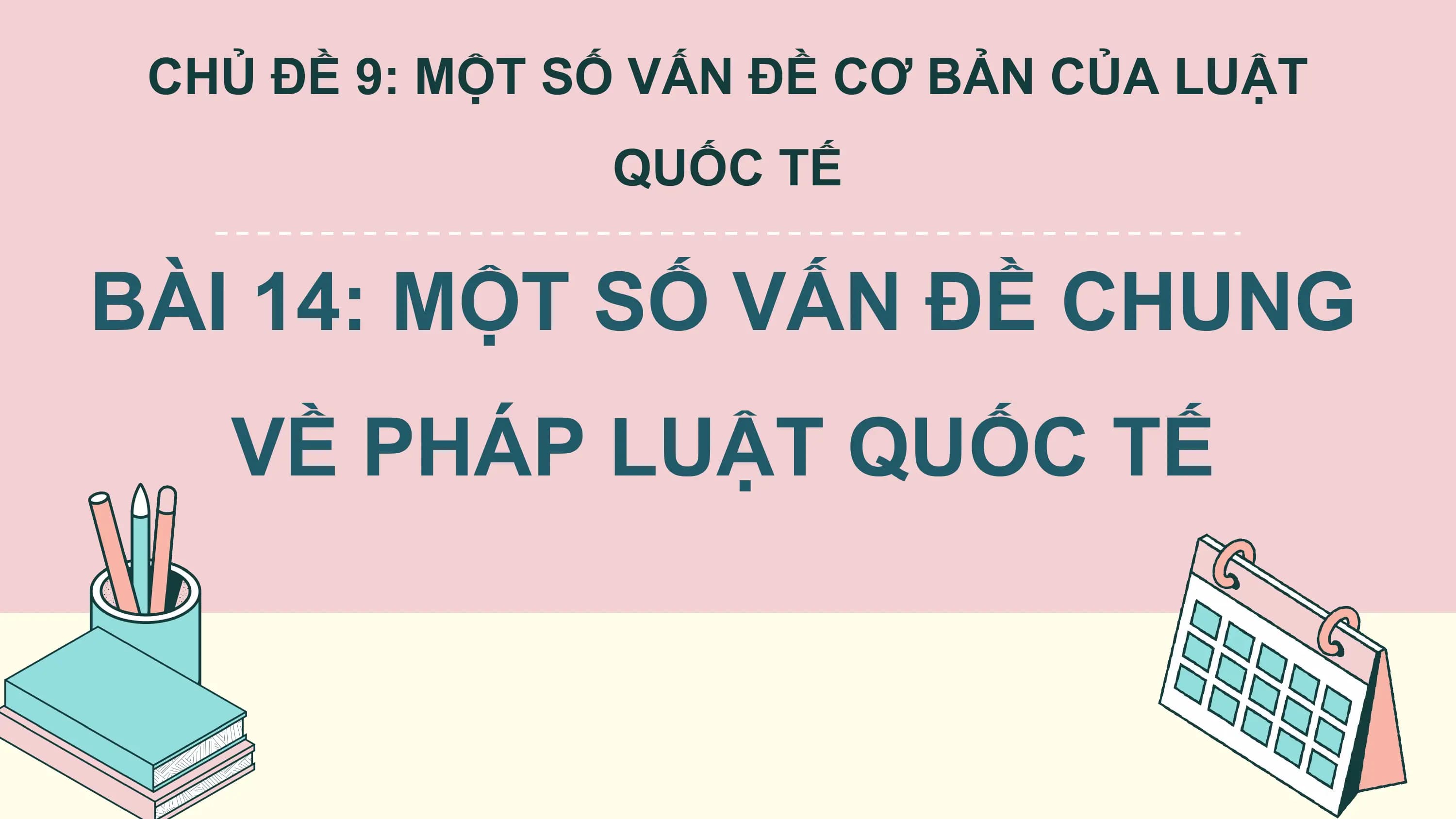 CHỦ ĐỀ 9: MỘT SỐ VẤN ĐỀ CƠ BẢN CỦA LUẬT
 QUỐC TẾ

BÀI 14: MỘT SỐ VẤN ĐỀ CHUNG
 VỀ PHÁP LUẬT QUỐC TẾ