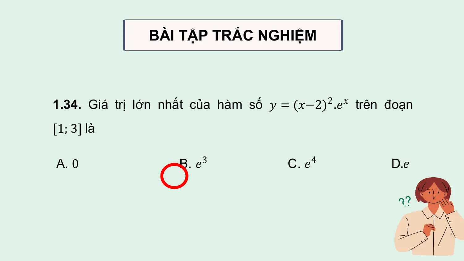 BÀI TẬP TRẮC NGHIỆM

1.34. Giá trị lớn nhất của hàm số 𝑦 = (𝑥−2)2 .𝑒𝑥 trên đoạn
[1; 3] là

A. 0 B. 𝑒3 C. 𝑒4 D.𝑒