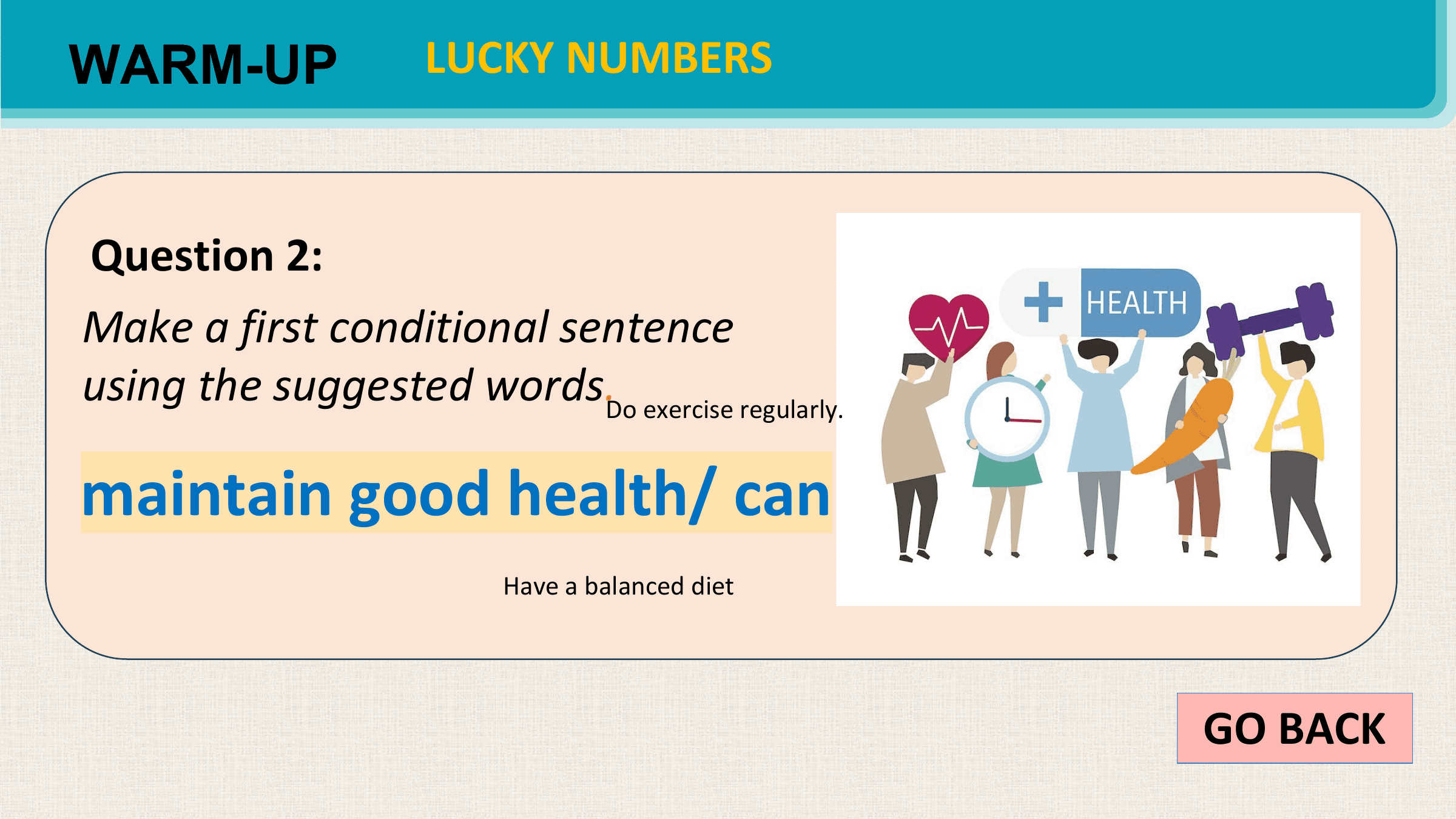 WARM-UP LUCKY NUMBERS

Question 2:
Make a first conditional sentence
using the suggested words.Do exercise regularly.

maintain good health/ can
 Have a balanced diet

 GO BACK