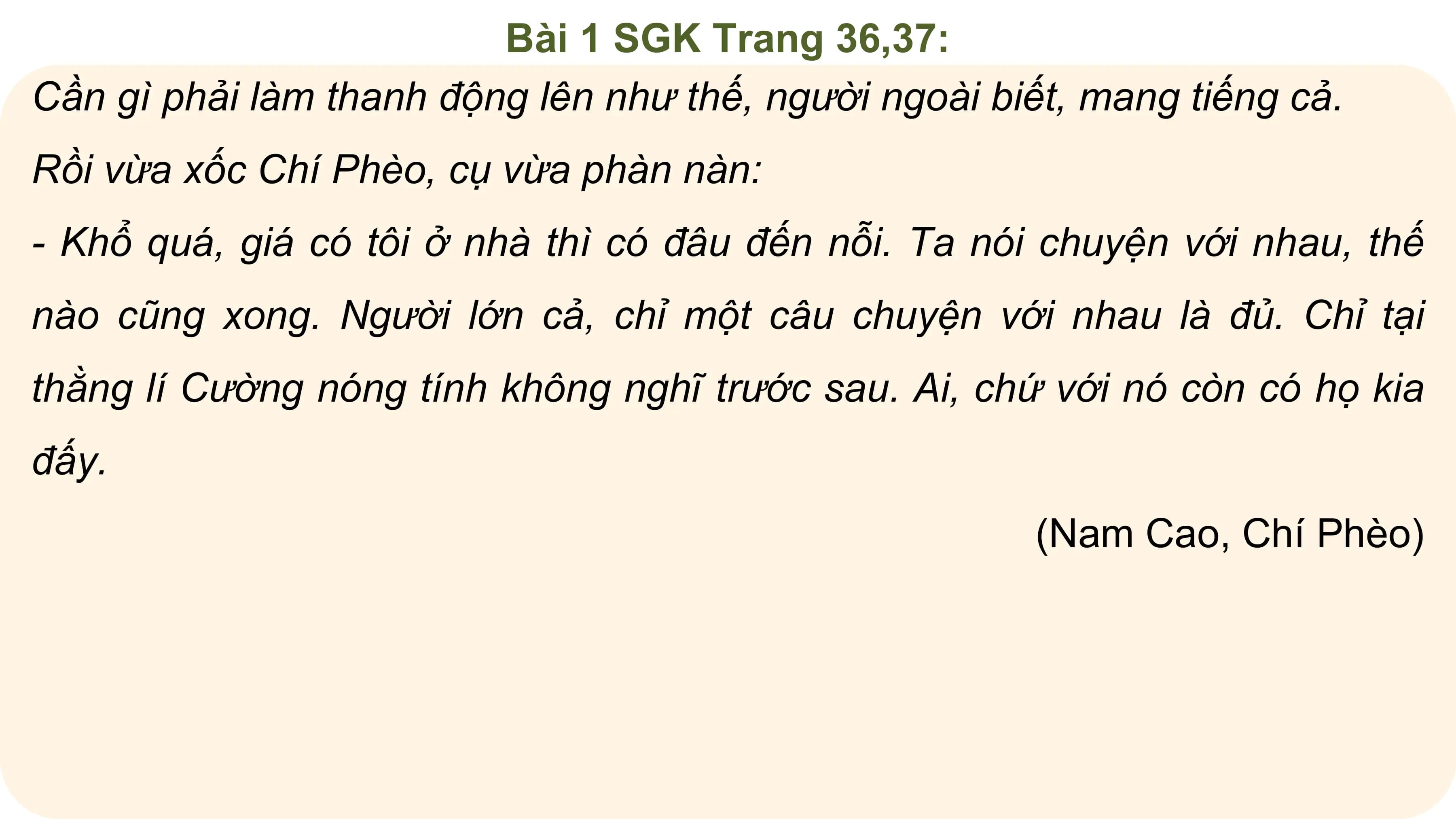 Bài 1 SGK Trang 36,37:
Cần gì phải làm thanh động lên như thế, người ngoài biết, mang tiếng cả.
Rồi vừa xốc Chí Phèo, cụ vừa phàn nàn:
- Khổ quá, giá có tôi ở nhà thì có đâu đến nỗi. Ta nói chuyện với nhau, thế
nào cũng xong. Người lớn cả, chỉ một câu chuyện với nhau là đủ. Chỉ tại
thằng lí Cường nóng tính không nghĩ trước sau. Ai, chứ với nó còn có họ kia
đấy.
 (Nam Cao, Chí Phèo)