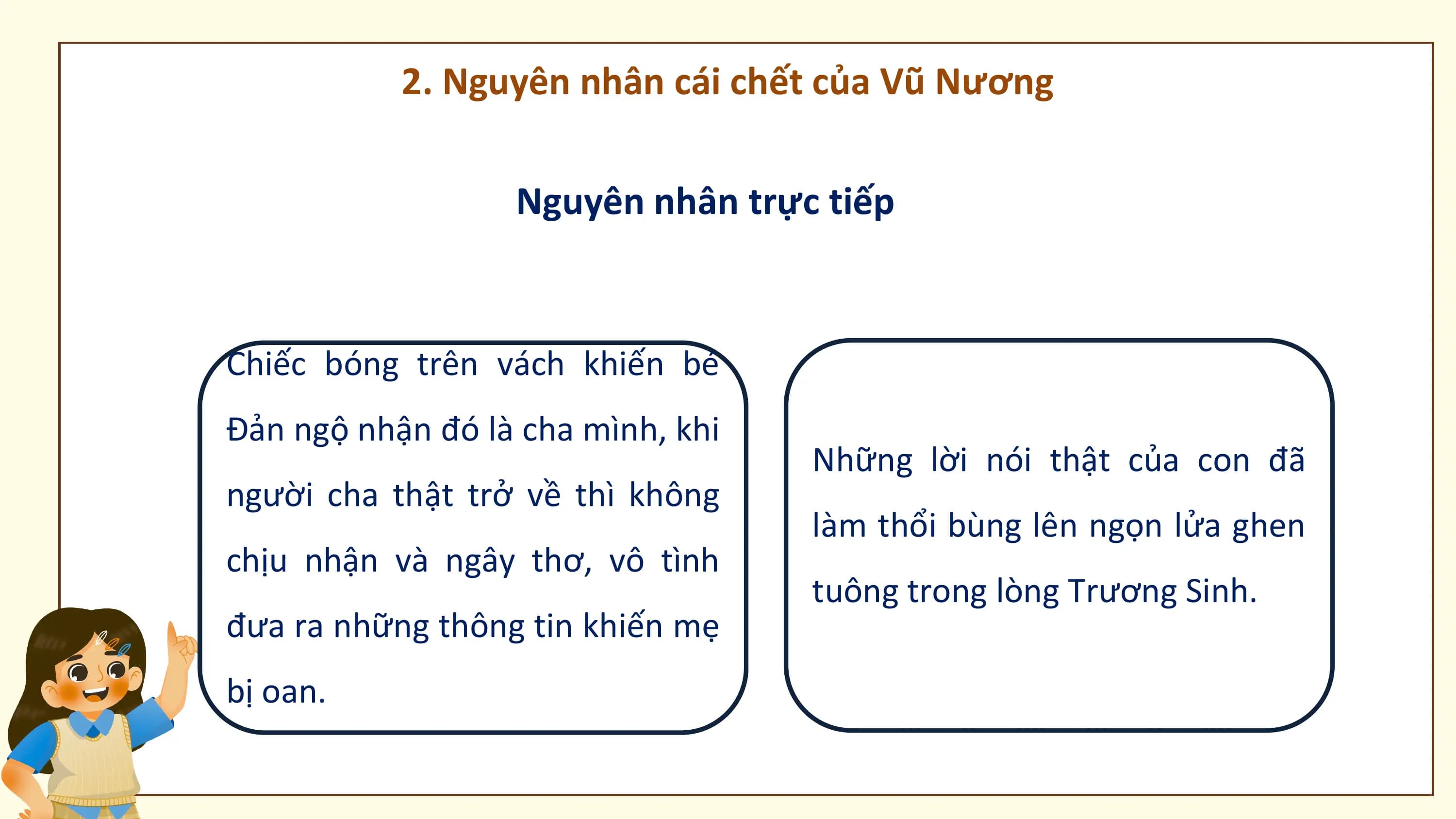 2. Nguyên nhân cái chết của Vũ Nương

 Nguyên nhân trực tiếp

Chiếc bóng trên vách khiến bé
Đản ngộ nhận đó là cha mình, khi
 Những lời nói thật của con đã
người cha thật trở về thì không
 làm thổi bùng lên ngọn lửa ghen
chịu nhận và ngây thơ, vô tình
 tuông trong lòng Trương Sinh.
đưa ra những thông tin khiến mẹ
bị oan.