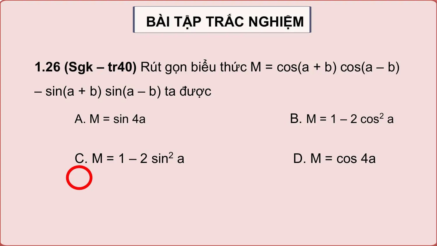 BÀI TẬP TRẮC NGHIỆM

1.26 (Sgk – tr40) Rút gọn biểu thức M = cos(a + b) cos(a – b)
– sin(a + b) sin(a – b) ta được

 A. M = sin 4a B. M = 1 – 2 cos2 a

 C. M = 1 – 2 sin2 a D. M = cos 4a