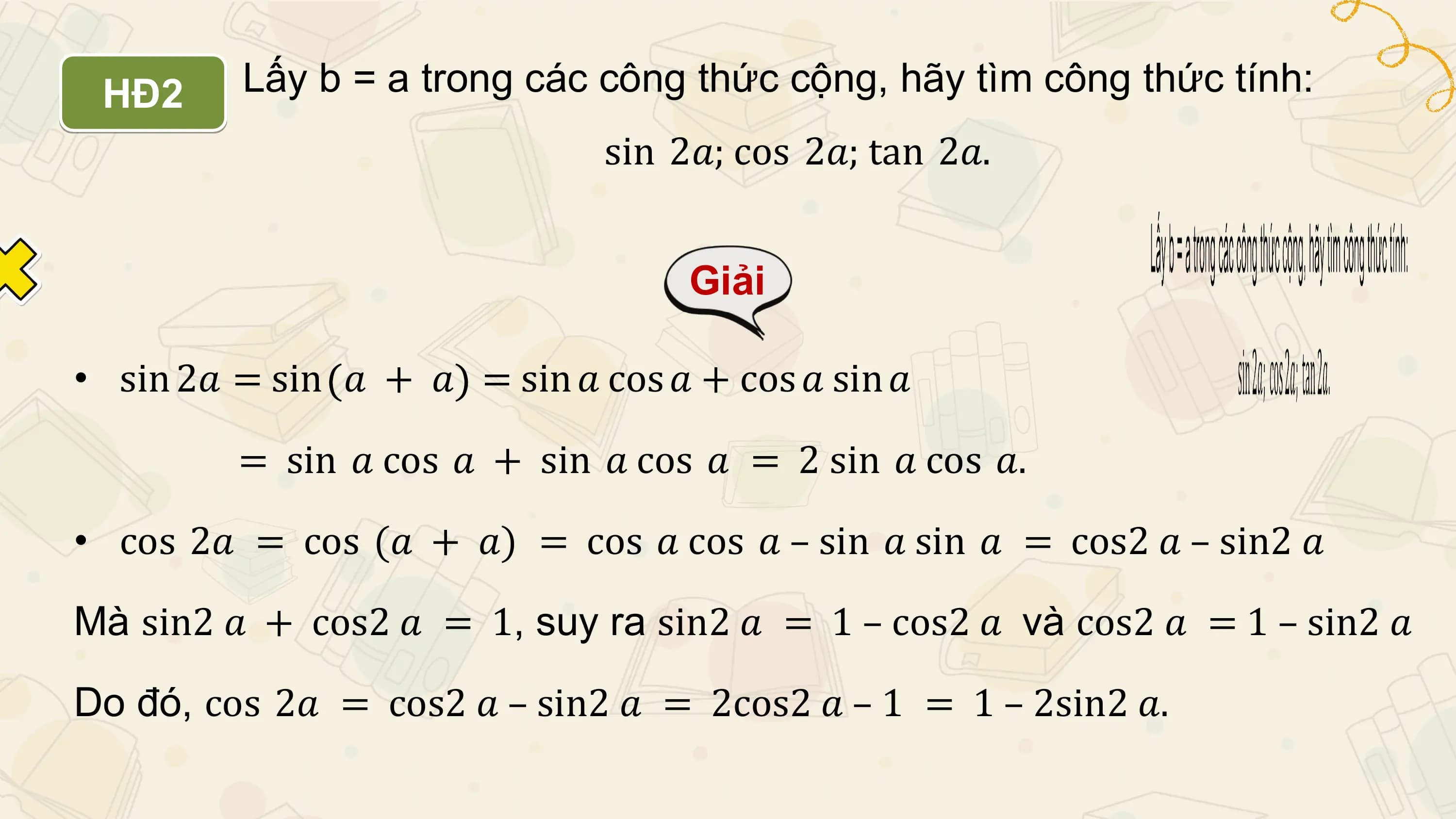 HĐ2 Lấy b = a trong các công thức cộng, hãy tìm công thức tính:
 sin 2𝑎; cos 2𝑎; tan 2𝑎.

 Giải

• sin 2𝑎 = sin 𝑎 + 𝑎 = sin 𝑎 cos 𝑎 + cos 𝑎 sin 𝑎

 = sin 𝑎 cos 𝑎 + sin 𝑎 cos 𝑎 = 2 sin 𝑎 cos 𝑎.
• cos 2𝑎 = cos (𝑎 + 𝑎) = cos 𝑎 cos 𝑎 – sin 𝑎 sin 𝑎 = cos2 𝑎 – sin2 𝑎

Mà sin2 𝑎 + cos2 𝑎 = 1, suy ra sin2 𝑎 = 1 – cos2 𝑎 và cos2 𝑎 = 1 – sin2 𝑎

Do đó, cos 2𝑎 = cos2 𝑎 – sin2 𝑎 = 2cos2 𝑎 – 1 = 1 – 2sin2 𝑎.