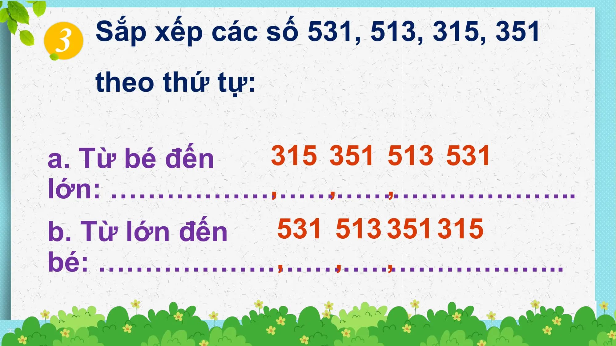3 Sắp xếp các số 531, 513, 315, 351
 theo thứ tự:

 a. Từ bé đến 315 351 513 531
 , ,
 lớn: …………………………………………..,
 b. Từ lớn đến 531 513 351 315
 , ,
 bé: ………………………………………….. ,

不得将觅知网的PPT模板、PPT素材，本身用于再出售，或者出租、出借、转让、分销、发布或者作为礼物供他人使用，不得转授权、出卖、转让本协议或者本协议中的权利。