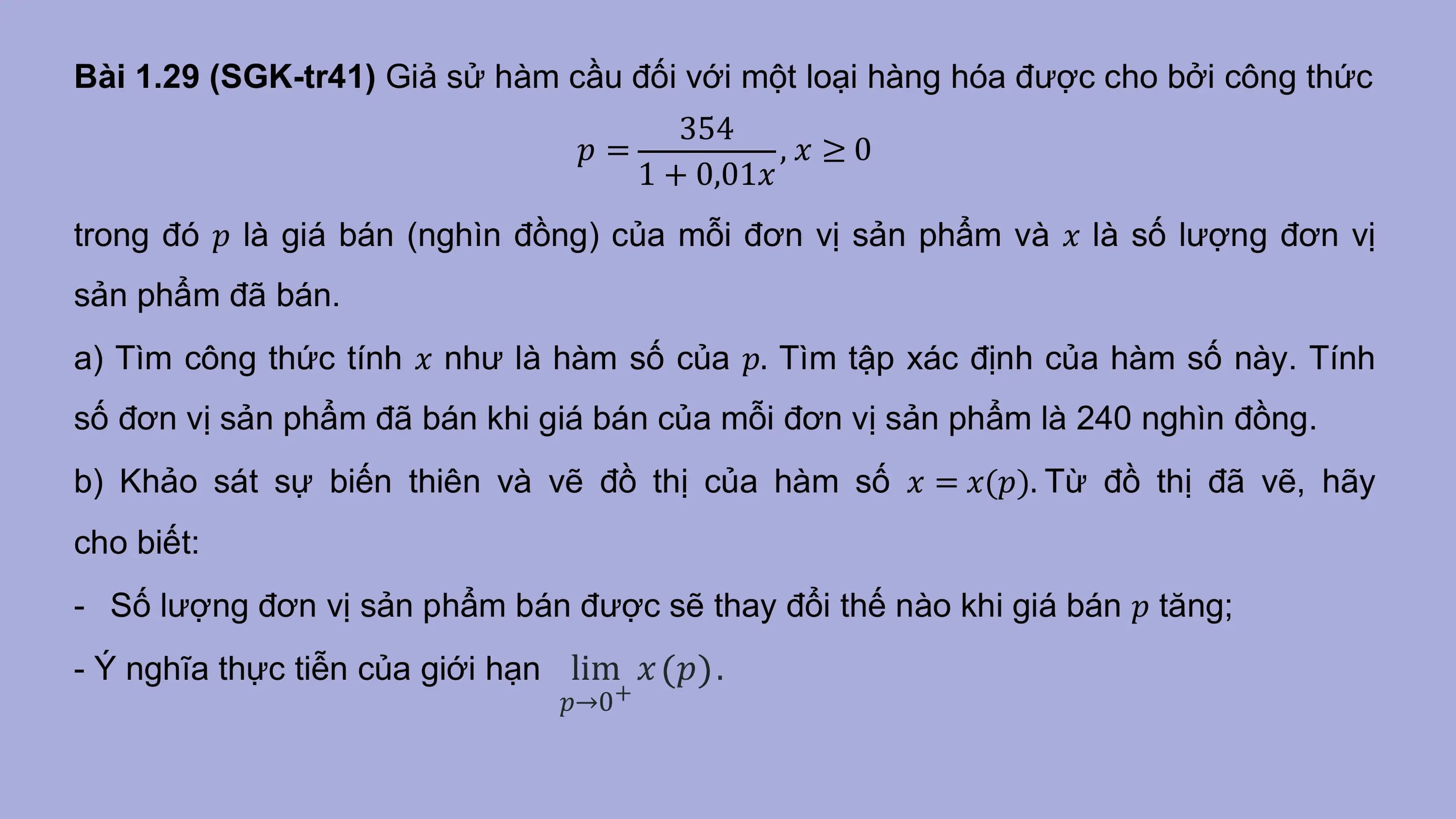 Bài 1.29 (SGK-tr41) Giả sử hàm cầu đối với một loại hàng hóa được cho bởi công thức
 354
 𝑝= ,𝑥 ≥0
 1 + 0,01𝑥
trong đó 𝑝 là giá bán (nghìn đồng) của mỗi đơn vị sản phẩm và 𝑥 là số lượng đơn vị
sản phẩm đã bán.
a) Tìm công thức tính 𝑥 như là hàm số của 𝑝. Tìm tập xác định của hàm số này. Tính
số đơn vị sản phẩm đã bán khi giá bán của mỗi đơn vị sản phẩm là 240 nghìn đồng.
b) Khảo sát sự biến thiên và vẽ đồ thị của hàm số 𝑥 = 𝑥(𝑝). Từ đồ thị đã vẽ, hãy
cho biết:
- Số lượng đơn vị sản phẩm bán được sẽ thay đổi thế nào khi giá bán 𝑝 tăng;
- Ý nghĩa thực tiễn của giới hạn lim 𝑥 𝑝 .
 𝑝→0+