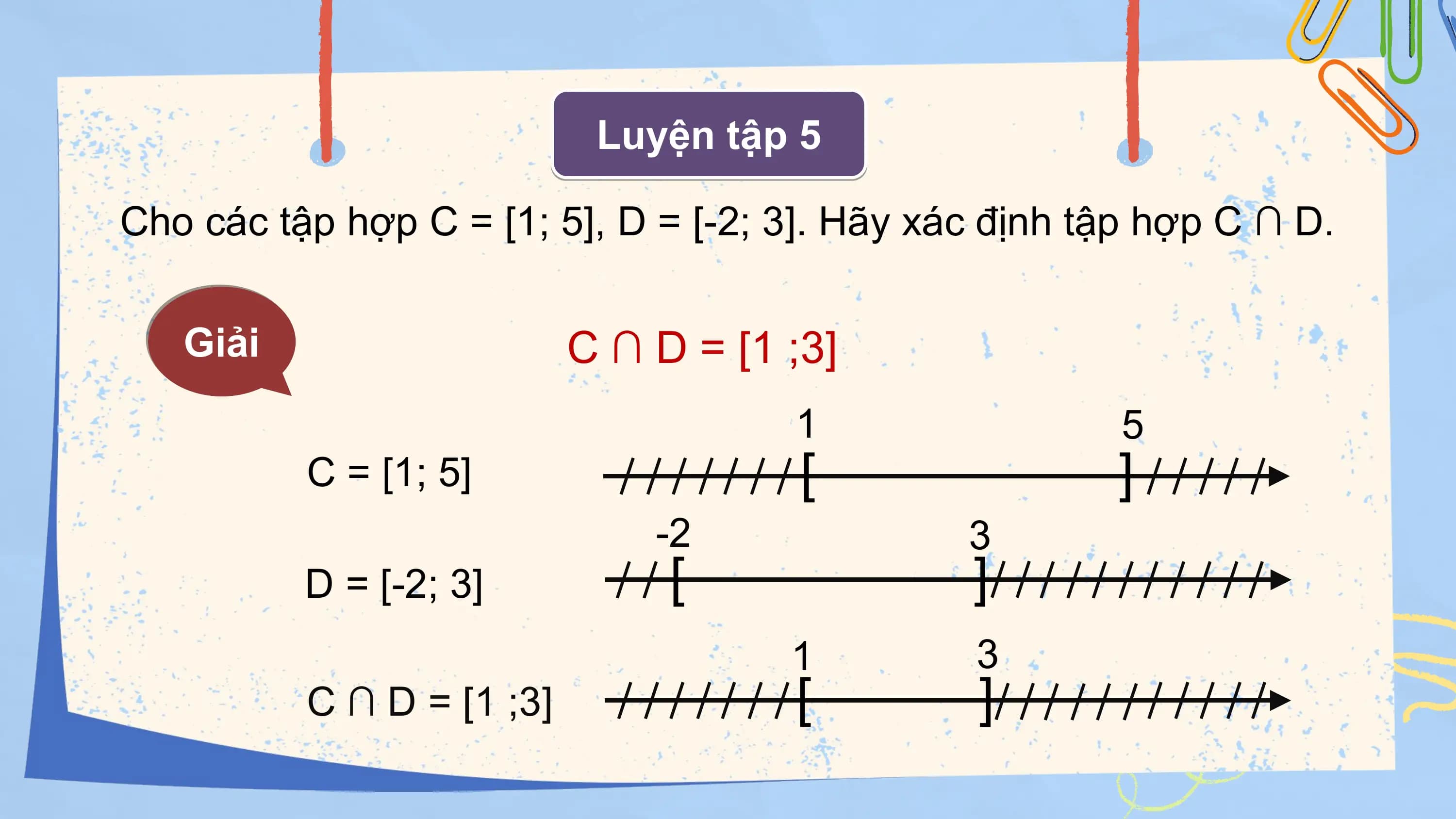 Luyện tập 5

Cho các tập hợp C = [1; 5], D = [-2; 3]. Hãy xác định tập hợp C ∩ D.

 Giải C ∩ D = [1 ;⁡3]
 1 5
 C = [1; 5] [ ]
 -2 3
 D = [-2; 3] [ ]
 1 3
 C ∩ D = [1 ;⁡3] [ ]