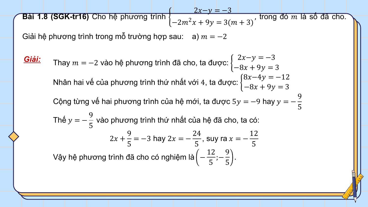 2?−? = −3
Bài 1.8 (SGK-tr16) Cho hệ phương trình , trong đó ? là số đã cho.
 −2?2 ? + 9? = 3(? + 3)
Giải hệ phương trình trong mỗ trường hợp sau: a) ? = −2

Giải: 2?−? = −3
 Thay ? = −2 vào hệ phương trình đã cho, ta được:
 −8? + 9? = 3
 8?−4? = −12
 Nhân hai vế của phương trình thứ nhất với 4, ta được:
 −8? + 9? = 3
 9
 Cộng từng vế hai phương trình của hệ mới, ta được 5? = −9 hay ? = −
 5
 9
 Thế ? = − vào phương trình thứ nhất của hệ đã cho, ta có:
 5
 9 24 12
 2? + = −3 hay 2? = − , suy ra ? = −
 5 5 5
 12 9
 Vậy hệ phương trình đã cho có nghiệm là − ;− .
 5 5