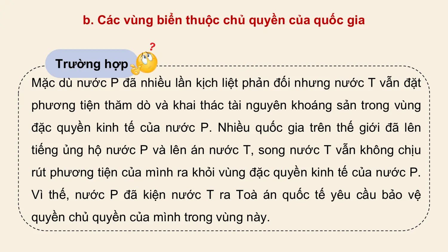 b. Các vùng biển thuộc chủ quyền của quốc gia

 Trường hợp
Mặc dù nước P đã nhiều lần kịch liệt phản đối nhưng nước T vẫn đặt
phương tiện thăm dò và khai thác tài nguyên khoáng sản trong vùng
đặc quyền kinh tế của nước P. Nhiều quốc gia trên thế giới đã lên
tiếng ủng hộ nước P và lên án nước T, song nước T vẫn không chịu
rút phương tiện của mình ra khỏi vùng đặc quyền kinh tế của nước P.
Vì thế, nước P đã kiện nước T ra Toà án quốc tế yêu cầu bảo vệ
quyền chủ quyền của mình trong vùng này.