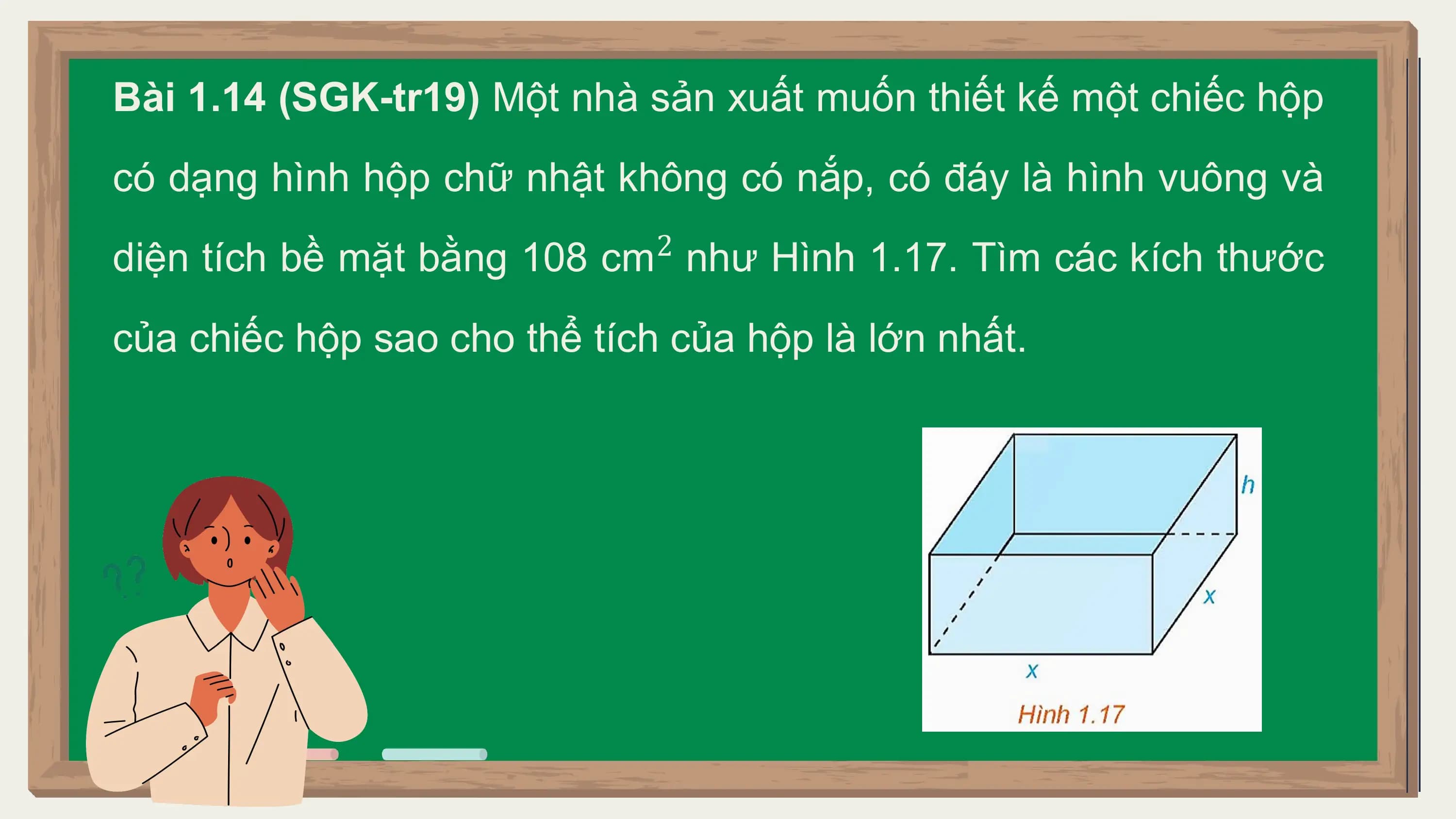 Bài 1.14 (SGK-tr19) Một nhà sản xuất muốn thiết kế một chiếc hộp
có dạng hình hộp chữ nhật không có nắp, có đáy là hình vuông và
 2
diện tích bề mặt bằng 108 cm như Hình 1.17. Tìm các kích thước
của chiếc hộp sao cho thể tích của hộp là lớn nhất.