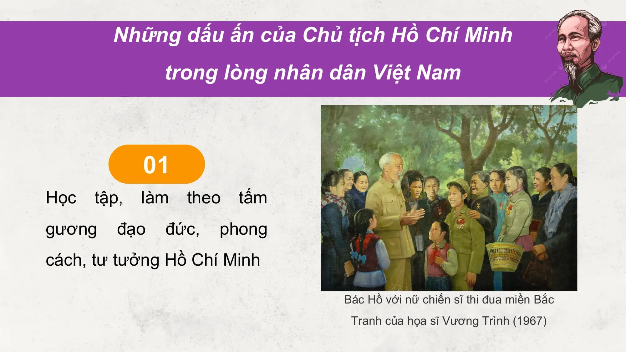 Những dấu ấn của Chủ tịch Hồ Chí Minh
 trong lòng nhân dân Việt Nam

 01
Học tập, làm theo tấm
gương đạo đức, phong
cách, tư tưởng Hồ Chí Minh

 Bác Hồ với nữ chiến sĩ thi đua miền Bắc
 Tranh của họa sĩ Vương Trình (1967)
