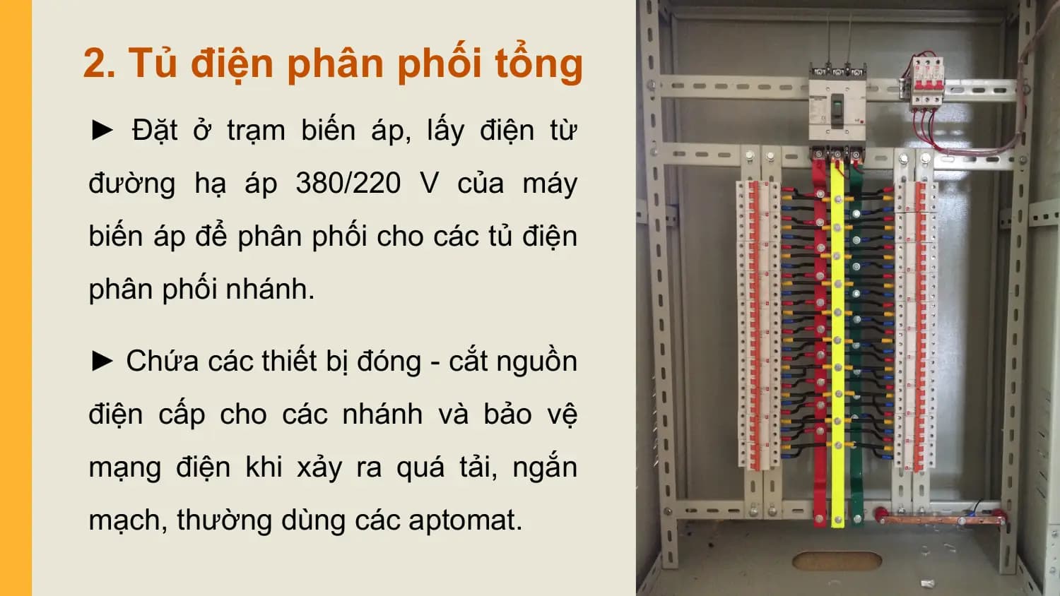 2. Tủ điện phân phối tổng
► Đặt ở trạm biến áp, lấy điện từ
đường hạ áp 380/220 V của máy
biến áp để phân phối cho các tủ điện
phân phối nhánh.

► Chứa các thiết bị đóng - cắt nguồn
điện cấp cho các nhánh và bảo vệ
mạng điện khi xảy ra quá tải, ngắn
mạch, thường dùng các aptomat.