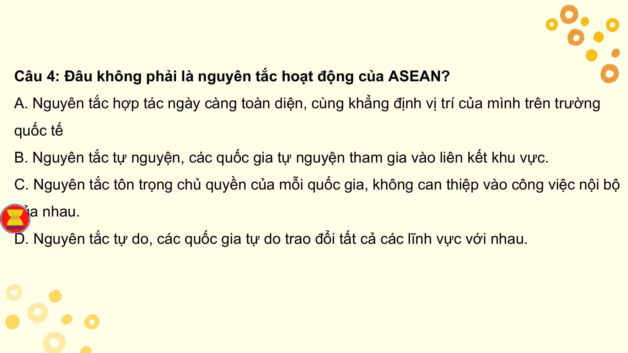 Câu 4: Đâu không phải là nguyên tắc hoạt động của ASEAN?
A. Nguyên tắc hợp tác ngày càng toàn diện, cùng khẳng định vị trí của mình trên trường
quốc tế
B. Nguyên tắc tự nguyện, các quốc gia tự nguyện tham gia vào liên kết khu vực.
C. Nguyên tắc tôn trọng chủ quyền của mỗi quốc gia, không can thiệp vào công việc nội bộ
của nhau.
D. Nguyên tắc tự do, các quốc gia tự do trao đổi tất cả các lĩnh vực với nhau.