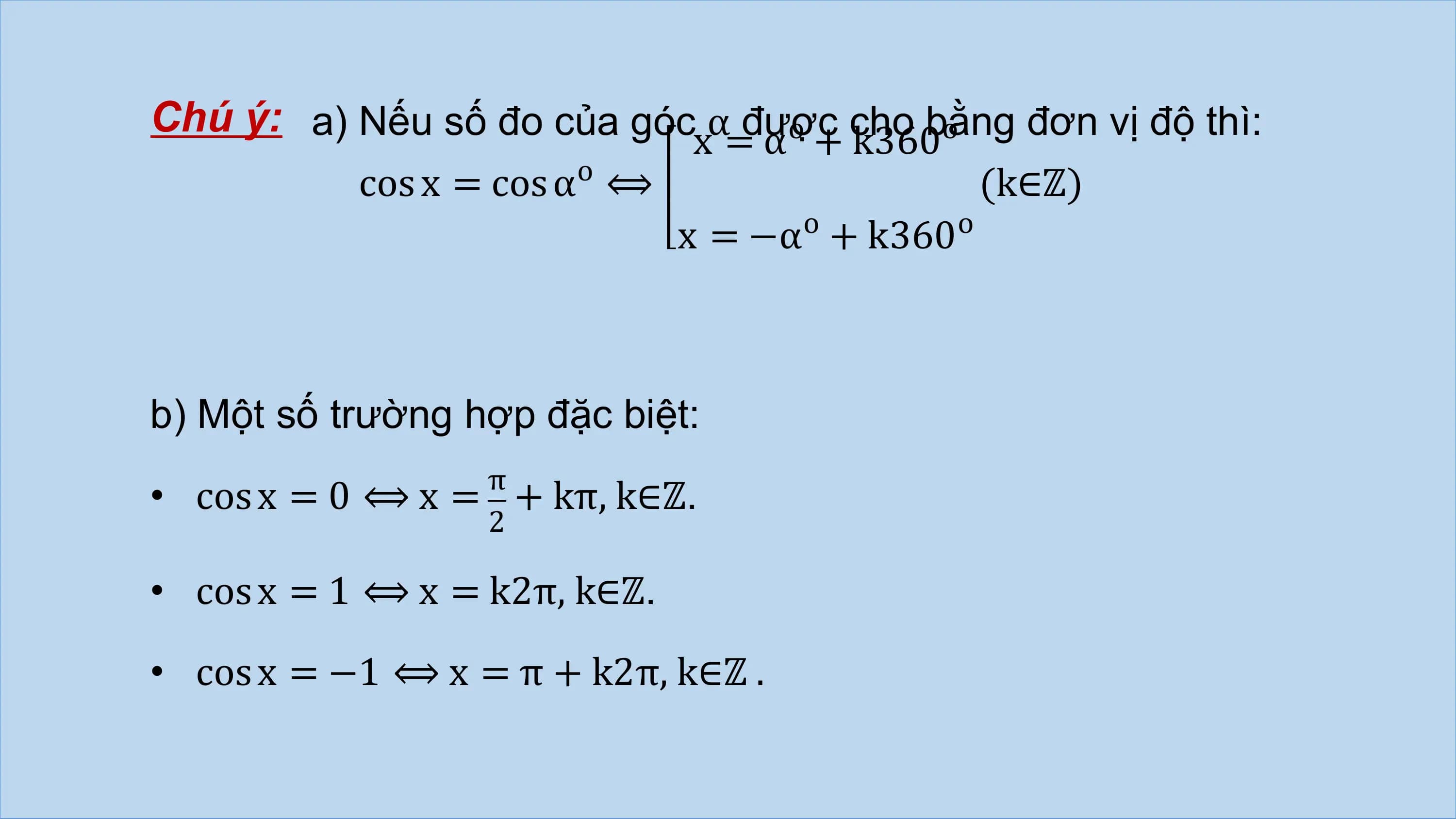 Chú ý: a) Nếu số đo của góc α được
 o cho bằng
 o đơn vị độ thì:
 x = α + k360
 o
 cos x = cos α ⟺ (k∈ℤ)
 o o
 x = −α + k360

b) Một số trường hợp đặc biệt:
 π
• cos x = 0 ⟺ x = + kπ, k∈ℤ.
 2

• cos x = 1 ⟺ x = k2π, k∈ℤ.

• cos x = −1 ⟺ x = π + k2π, k∈ℤ .